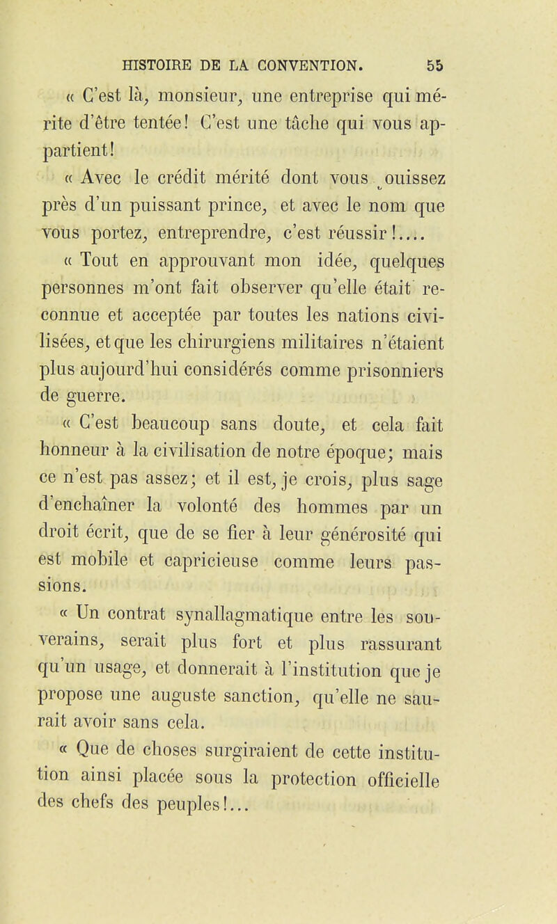 « C'est là^ monsieur^ une entreprise qui mé- rite d'être tentée! C'est une tâche qui vous ap- partient! « Avec le crédit mérité dont vous ouissez près d'un puissant prince^, et avec le nom que vous portez^ entreprendre^ c'est réussir !.... « Tout en approuvant mon idée^, quelques personnes m'ont fait observer qu'elle était re- connue et acceptée par toutes les nations civi- lisées^ et que les chirurgiens militaires n'étaient plus aujourd'hui considérés comme prisonniers de guerre. « C'est beaucoup sans doute^ et cela fait honneur à la civilisation de notre époque; mais ce n'est pas assez; et il est^ je crois^ plus sage d'enchaîner la volonté des hommes par un droit écrit, que de se fier à leur générosité qui est mobile et capricieuse comme leurs pas- sions. « Un contrat synallagmatique entre les sou- verains, serait plus fort et plus rassurant qu'un usage, et donnerait à l'institution que je propose une auguste sanction, qu'elle ne sau- rait avoir sans cela. « Que de choses surgiraient de cette institu- tion ainsi placée sous la protection officielle des chefs des peuples!...