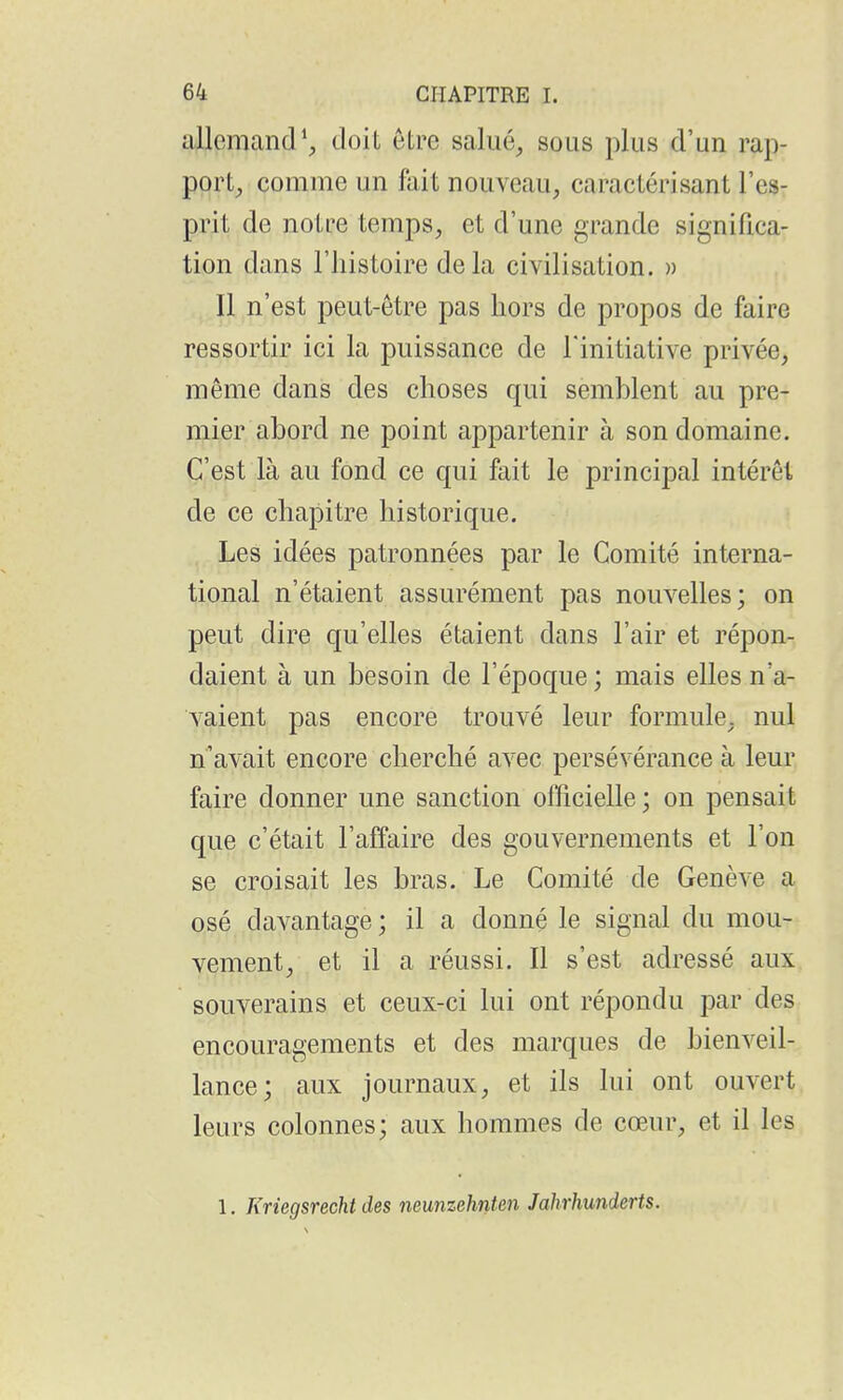 allemand', doil être salué, sous plus d'un rap- port, comme un fait nouveau, caractérisant l'es- prit de notre temps, et d'une grande significa- tion dans l'histoire delà civilisation. » Il n'est peut-être pas hors de propos de faire ressortir ici la puissance de l'initiative privée, même dans des choses qui semblent au pre- mier abord ne point appartenir à son domaine. C'est là au fond ce qui fait le principal intérêt de ce chapitre historique. Les idées patronnées par le Comité interna- tional n'étaient assurément pas nouvelles; on peut dire qu'elles étaient dans l'air et répon- daient à un besoin de l'époque ; mais elles n'a- vaient pas encore trouvé leur formule, nul n'avait encore cherché avec persévérance à leur faire donner une sanction officielle; on pensait que c'était l'affaire des gouvernements et l'on se croisait les bras. Le Comité de Genève a osé davantage ; il a donné le signal du mou- vement, et il a réussi. Il s'est adressé aux souverains et ceux-ci lui ont répondu par des encouragements et des marques de bienveil- lance; aux journaux, et ils lui ont ouvert leurs colonnes; aux hommes de cœur, et il les 1. Kriegsrecht des neunzehnten Jahrhunderts.