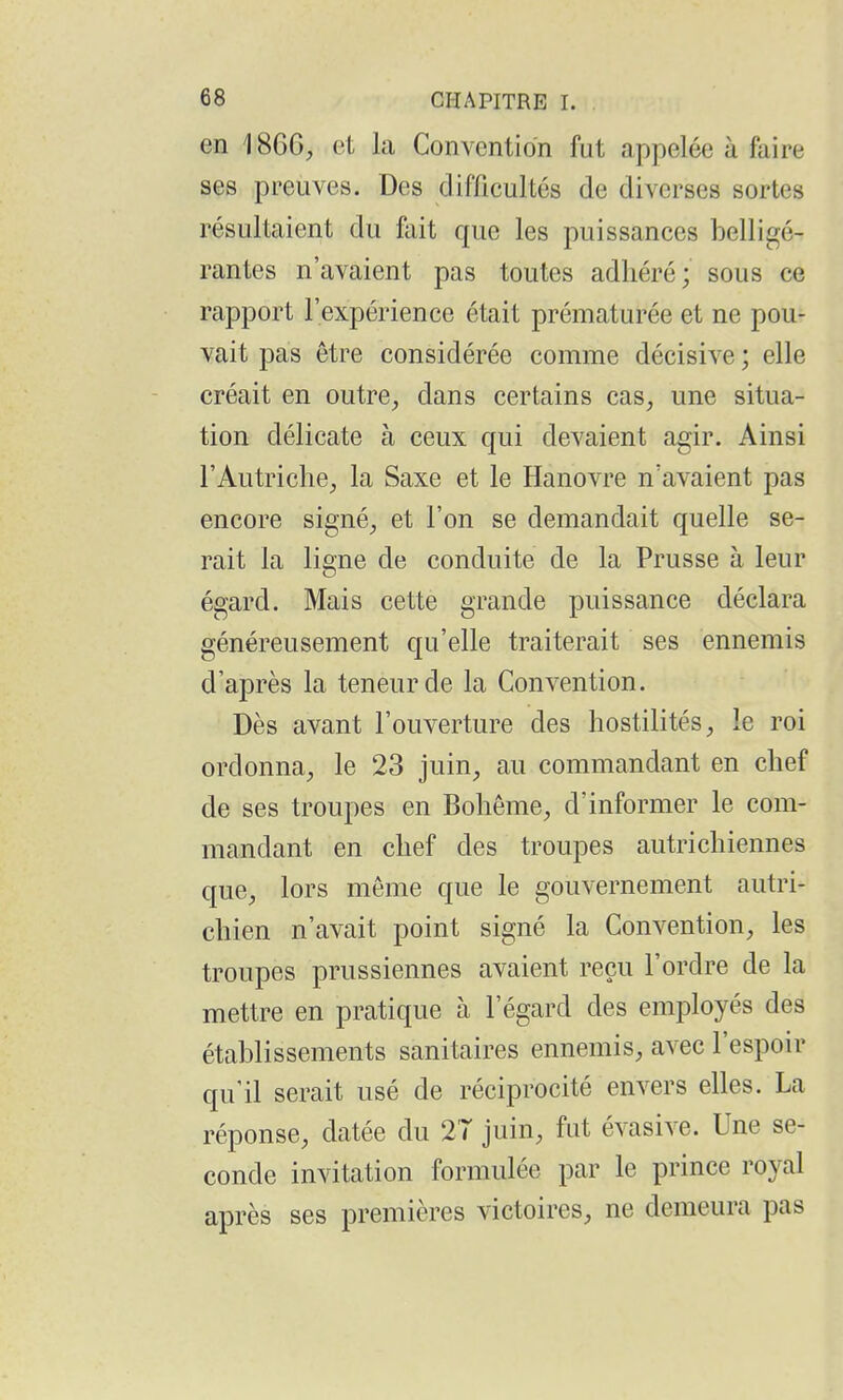 en 1866, et la Convention fut appelée à faire ses preuves. Des difficultés de diverses sortes résultaient du ûiit que les puissances belligé- rantes n'avaient pas toutes adhéré; sous ce rapport l'expérience était prématurée et ne pou- vait pas être considérée comme décisive ; elle créait en outre, dans certains cas, une situa- tion délicate à ceux qui devaient agir. Ainsi l'Autriche, la Saxe et le Hanovre n'avaient pas encore signé, et l'on se demandait quelle se- rait la ligne de conduite de la Prusse à leur égard. Mais cette grande puissance déclara généreusement qu'elle traiterait ses ennemis d'après la teneur de la Convention. Dès avant l'ouverture des hostilités, le roi ordonna, le 23 juin, au commandant en chef de ses troupes en Bohême, d'informer le com- mandant en chef des troupes autrichiennes que, lors môme que le gouvernement autri- chien n'avait point signé la Convention, les troupes prussiennes avaient reçu l'ordre de la mettre en pratique à l'égard des employés des établissements sanitaires ennemis, avec l'espoir qu'il serait usé de réciprocité envers elles. La réponse, datée du 27 juin, fut évasive. Une se- conde invitation formulée par le prince royal après ses premières victoires, ne demeura pas