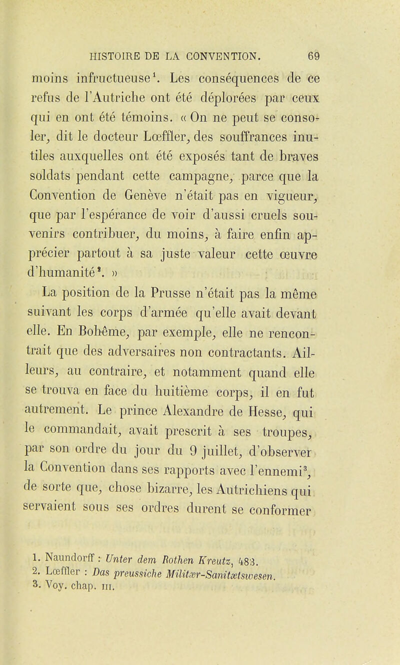 moins infructueuse \ Les conséquences de ce refus de l'Autriche ont été déplorées par ceux qui en ont été témoins, a On ne peut se conso- ler^ dit le docteur Lœffler^ des souffrances inu- tiles auxquelles ont été exposés tant de braves soldats pendant cette campagne, parce que la Convention de Genève n'était pas en vigueur, que par l'espérance de voir d'aussi cruels sou- venirs contribuer, du moins, à faire enfin ap- précier partout à sa juste valeur cette œuvre d'humanité*. » La position de la Prusse n'était pas la même suivant les corps d'armée qu'elle avait devant elle. En Bohême, par exemple, elle ne rencon- trait que des adversaires non contractants. Ail- leurs, au contraire, et notamment quand elle se trouva en face du huitième corps, il en fut autrement. Le prince Alexandre de Hesse, qui le commandait, avait prescrit à ses troupes, par son ordre du jour du 9 juillet, d'observer la Convention dans ses rapports avec l'ennemi^, de sorte que, chose bizarre, les Autrichiens qui servaient sous ses ordres durent se conformer 1. Naundorff : Unter dem liothen Kreutz, 483. 2. Lœffler : Das preussiche Militxr-Sanitœtswesen. 3. Voy. chap. m.