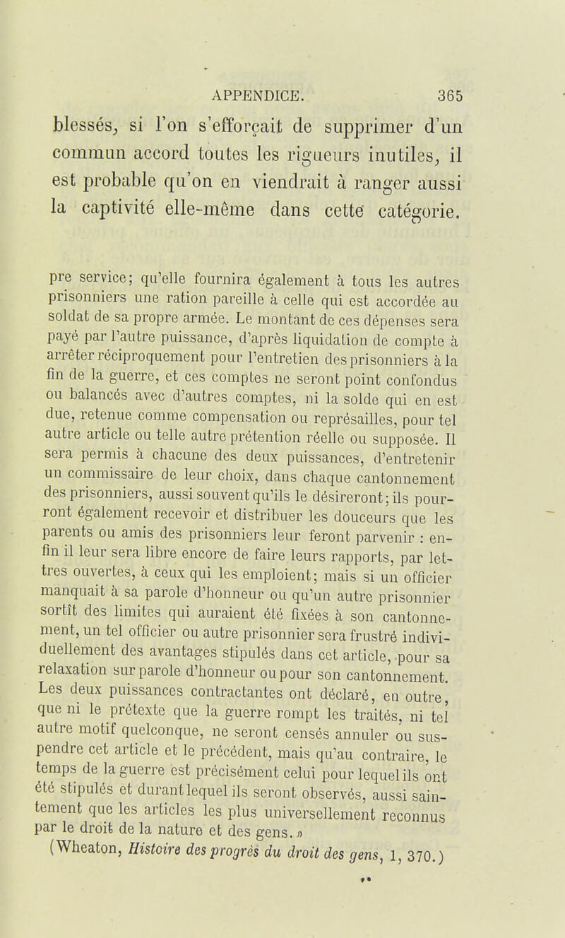 blessés,, si l'on s'efforçait de supprimer d'un commun accord toutes les rigueurs inutiles, il est probable qu'on en viendrait à ranger aussi la captivité elle-même dans cette catégorie. pre service; qu'elle fournira également à tous les autres prisonniers une ration pareille cà celle qui est accordée au soldat de sa propre armée. Le montant de ces dépenses sera payé par l'autre puissance, d'après liquidation de compte à arrêter réciproquement pour l'entretien des prisonniers à la fin de la guerre, et ces comptes ne seront point confondus ou balancés avec d'autres comptes, ni la solde qui en est due, retenue comme compensation ou représailles, pour tel autre article ou telle autre prétention réelle ou supposée. Il sera permis à chacune des deux puissances, d'entretenir un commissaire de leur choix, dans chaque cantonnement des prisonniers, aussi souvent qu'ils le désireront; ils pour- ront également recevoir et distribuer les douceurs que les parents ou amis des prisonniers leur feront parvenir : en- fin il leur sera libre encore de faire leurs rapports, par let- tres ouvertes, à ceux qui les emploient; mais si un officier manquait à sa parole d'honneur ou qu'un autre prisonnier sortît des limites qui auraient été fixées à son cantonne- ment, un tel officier ou autre prisonnier sera frustré indivi- duellement des avantages stipulés dans cet article, pour sa relaxation sur parole d'honneur ou pour son cantonnement. Les deux puissances contractantes ont déclaré, en outrej que ni le prétexte que la guerre rompt les traités, ni tel autre motif quelconque, ne seront censés annuler ou sus- pendre cet article et le précédent, mais qu'au contraire, le temps de la guerre est précisément celui pour lequel ils ont été stipulés et durant lequel ils seront observés, aussi sain- tement que les articles les plus universellement reconnus par le droit de la nature et des gens. >■> (Wheaton, Histoire des progrès du droit des gens, 1, 370.)