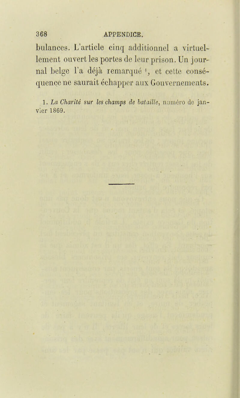 biilances. L'article cinq additionnel a virtuel- lement ouvert les portes de leur prison. Un jour- nal belge l'a déjà remarqué et cette consé- quence ne saurait échapper aux Gouvernements. 1. Tm Charité sur les champs de bataille, numdvo de jan- vier 1869.