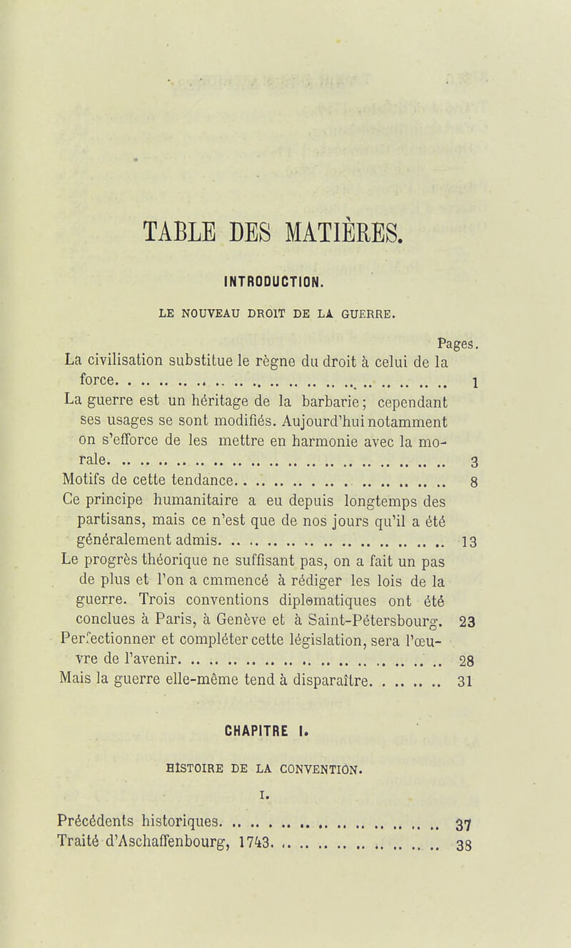 TABLE DES MATIÈRES. INTRODUCTION. LE NOUVEAU DROIT DE LA. GUERRE. Pages. La civilisation substitue le règne du droit à celui de la force 1 La guerre est un héritage de la barbarie ; cependant ses usages se sont modifiés. Aujourd'hui notamment on s'efforce de les mettre en harmonie avec la mo- rale 3 Motifs de cette tendance.. 8 Ce principe humanitaire a eu depuis longtemps des partisans, mais ce n'est que de nos jours qu'il a été généralement admis 13 Le progrès théorique ne suffisant pas, on a fait un pas de plus et l'on a cmmencé à rédiger les lois de la guerre. Trois conventions diplsmatiques ont été conclues à Paris, à Genève et à Saint-Pétersbourg. 23 Perfectionner et compléter cette législation, sera l'œu- vre de l'avenir 28 Mais la guerre elle-même tend à disparaître 31 CHAPITRE I. HISTOIRE DE LA CONVENTION. I. Précédents historiques 37 Traité d'Aschaffenbourg, 1743 33