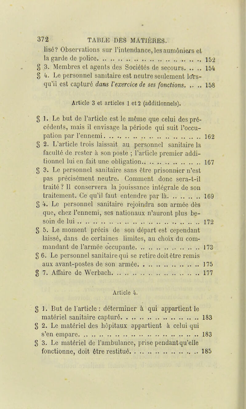 Usé? Observations sur l'intendance,lesaumôniea's et la garde do police 152 g 3. Membres et agents des Sociétés de secours 154 § k. Le personnel sanitaire est neutre seulement Icfrs- qu'ii est capturé dans l^exercice de ses fonctions 158 Article 3 et articles 1 et 2 (additionnels). § ]. Le but de l'article est le même que celui des pré- cédents, mais il envisage la période qui suit l'occu- pation par Tennemi 162 § 2. L'article trois laissait au personnel sanitaire la faculté de rester à son poste ; l'article premier addi- tionnel lui en fait une obligation.. .. 167 § 3. Le personnel sanitaire sans être prisonnier n'est pas précisément neutre. Comment donc sera-t-il traité ? Il conservera la jouissance intégrale de son traitement. Ce qu'il faut entendre par là 169 § k. Le personnel sanitaire rejoindra son armée dès que, chez l'ennemi, ses nationaux n'auront plus be- soin de lui 172 § 5. Le moment précis de son départ est cependant laissé, dans de certaines limites, au choix du com- mandant de l'armée occupante 173 § 6. Le personnel sanitaire qui se retire doit être remis aux avant-postes de son armée ]75 g 7. Affaire de Werbach. .. 177 Article 4. § 1. But de l'article : déterminer à qui appartient le matériel sanitaire capturé 183 g 2. Le matériel des hôpitaux appartient à celui qui s'en empare 183 § 3. Le matériel de l'ambulance, prise pendant qu'elle fonctionne, doit être restitué 185