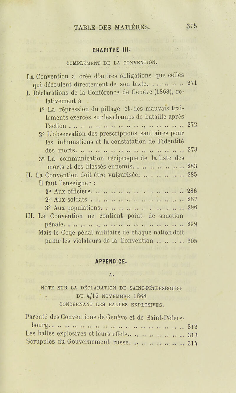 CHAPITRE III. COMPLÉMENT DE LA CONVENTION. La Convention a créé d'autres obligations que celles qui découlent directement de son texte '^71 I. Déclarations de la Conférence de Genève (1868), re- lativement à 1° La répression du pillage et-des mauvais trai- tements exercés sur les champs de bataille après l'action 272 2° L'observation des prescriptions sanitaires pour les inhumations et la constatation de l'identité des morts 278 3° La communication réciproque de la liste des morts et des blessés ennemis 283 IL La Convention doit être vulgarisée 285 Il faut l'enseigner : 1° Aux officiers 286 2° Aux soldats '. 287 3 Aux populations 296 III. La Convention ne contient point de sanction pénale 299 Mais le Code pénal militaire de chaque nation doit punir les violateurs de la Convention 305 APPENDICE. A. NOTE SUR LA DÉCLARATION DE SAINT-PÉTERSBOURG DU 4/15 NOVEMBRE 1868 CONCERNANT LES BALLES EXPLOSIVES. Parenté des Conventions de Genève et de Saint-Péters- bourg 312 Les balles explosives et leurs effets 313 Scrupules du Gouvernement russe 314