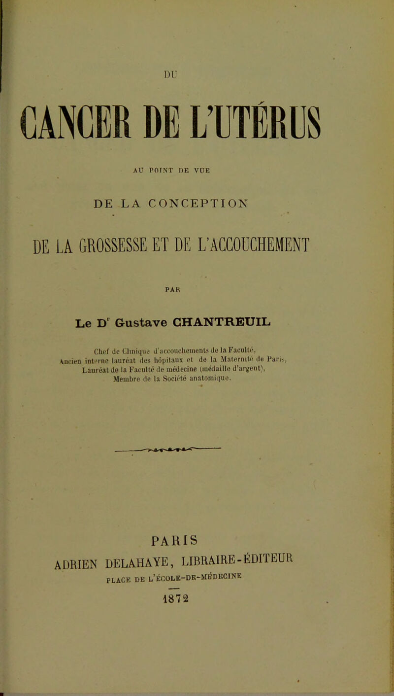 DU CANCER DE L’UTERUS AU POINT DE VUE DE LA CONCEPTION DE LA GROSSESSE ET DE L'ACCOUCHEMENT PAK Le D1 Gustave CHANTREUIL Chef de Clinique d'accouchements de la Faculté, Ancien interne lauréat des hôpitaux et de la Maternité de Paris, Lauréat de la Faculté de médecine (médaille d’argent}, Membre de la Société anatomique. PARIS ADRIEN DELAHAYE, LIBRAIRE-ÉDITEUR PLACE DK l’ÉCOLE-DK-MÈDKCINE 1872