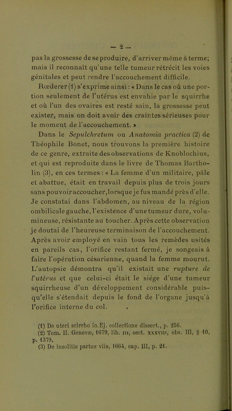 pas la grossesse de se produire, d’arriver même à terme; mais il reconnaît qu’une telle tumeur rétrécit les voies génitales et peut rendre l’accouchement difficile. Rœderer (1) s’exprime ainsi : « Dans le cas où une por- tion seulement de l’utérus est envahie par le squirrhe et où l’un des ovaires est resté sain, la grossesse peut exister, mais on doit avoir des craintes sérieuses pour le moment de l’accouchement. » Dans le Sepulchretum ou Anatomia practica (2) de Théophile Bonet, nous trouvons la première histoire de ce genre, extraite des observations de Knoblochius, et qui est reproduite dans le livre de Thomas Bartho- lin (3), en ces termes : « La femme d’un militaire, pâle et abattue, était en travail depuis plus de trois jours sans pouvoir accoucher, lorsque je fus mandé près d’elle. Je constatai dans l’abdomen, au niveau de la région ombilicale gauche, l’existence d’une tumeur dure, volu- mineuse, résistante au toucher. Après cette observation je doutai de l’heureuse terminaison de l’accouchement. Après avoir employé en vain tous les remèdes usités en pareils cas, l’orifice restant fermé, je songeais à faire l’opération césarienne, quand la femme mourut. L’autopsie démontra qu’il existait une rupture de l'utérus et que celui-ci était le siège d’une tumeur squirrheuse d’un développement considérable puis- qu’elle s’étendait depuis le fond de l’organe jusqu’à l’orifice interne du col. (1) De uteri scirrho in.Ej. collectione dissert., p. 256. (2) Tom. II. Genevæ, 1679, lib. ni, sect. xxxvur, obs. III, § tO, p. 1379. (3) De insolitis partus viis, 1664, cap. III, p. 21.