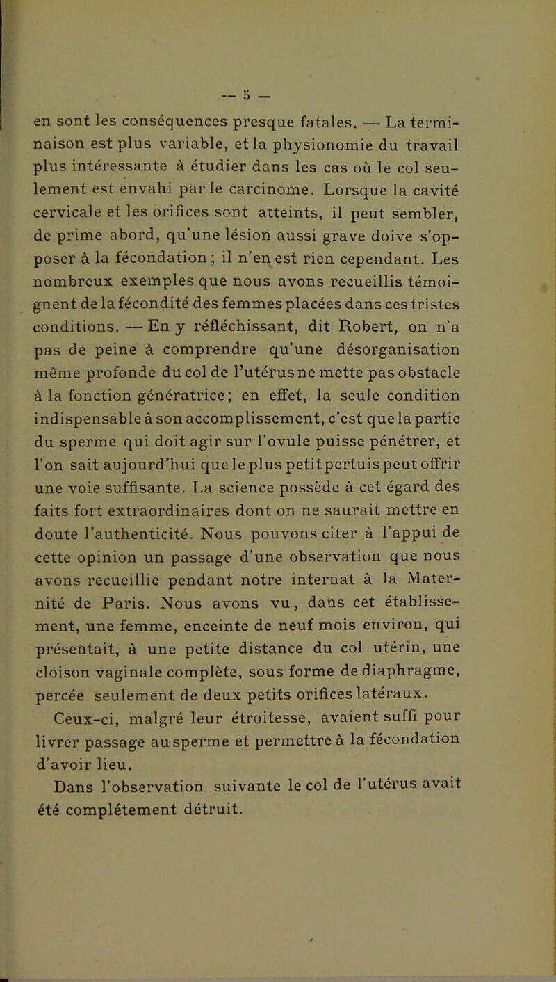 en sont les conséquences presque fatales. — La termi- naison est plus variable, et la physionomie du travail plus intéressante à étudier dans les cas où le col seu- lement est envahi parle carcinome. Lorsque la cavité cervicale et les orifices sont atteints, il peut sembler, de prime abord, qu’une lésion aussi grave doive s’op- poser à la fécondation ; il n’en est rien cependant. Les nombreux exemples que nous avons recueillis témoi- gnent de la fécondité des femmes placées dans ces tristes conditions. —En y réfléchissant, dit Robert, on n’a pas de peine à comprendre qu’une désorganisation même profonde du col de l’utérus ne mette pas obstacle à la fonction génératrice ; en effet, la seule condition indispensable à son accomplissement, c’est que la partie du sperme qui doit agir sur l’ovule puisse pénétrer, et l’on sait aujourd’hui que le plus petitpertuis peut offrir une voie suffisante. La science possède à cet égard des faits fort extraordinaires dont on ne saurait mettre en doute l’authenticité. Nous pouvons citer à l’appui de cette opinion un passage d’une observation que nous avons recueillie pendant notre internat à la Mater- nité de Paris. Nous avons vu, dans cet établisse- ment, une femme, enceinte de neuf mois environ, qui présentait, à une petite distance du col utérin, une cloison vaginale complète, sous forme de diaphragme, percée seulement de deux petits orifices latéraux. Ceux-ci, malgré leur étroitesse, avaient suffi pour livrer passage au sperme et permettre à la fécondation d’avoir lieu. Dans l’observation suivante le col de l’utérus avait été complètement détruit.