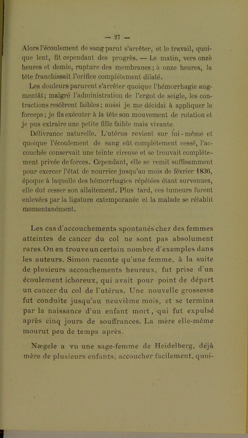 Alors l’écoulement de sang parut s’arrêter, et le travail, quoi- que lent, fit cependant des progrès. — Le matin, vers onze heures et demie, rupture des membranes ; à onze heures, la tête franchissait l’orifice complètement dilaté. Les douleurs parurent s’arrêter quoique l’hémorrhagie aug- mentât; malgré l’administration de l’ergot de seigle, les con- tractions restèrent faibles; aussi je me décidai à appliquer le forceps; je fis exécuter à la fête son mouvement de rotation et je pus extraire une petite fille faible mais vivante. Délivrance naturelle. L’utérus revient sur lui-même et quoique l’écoulement de sang eût complètement cessé, l’ac- couchée conservait une teinte cireuse et se trouvait complète- ment privée de forces. Cependant, elle se remit suffisamment pour exercer l’état de nourrice jusqu’au mois de février 1836, époque à laquelle des hémorrhagies répétées étant survenues, elle dut cesser son allaitement. Plus tard, ces tumeurs furent enlevées par la ligature extemporanée et la malade se rétablit momentanément. Les cas d’accouchements spontanés chez des femmes atteintes de cancer du col ne sont pas absolument rares.On en trouve un certain nombre d’exemples dans les auteurs. Simon raconte qu’une femme, à la suite de plusieurs accouchements heureux, fut prise d’un écoulement ichoreux, qui avait pour point de départ un cancer du col de l’utérus. Une nouvelle grossesse fut conduite jusqu’au neuvième mois, et se termina par la naissance d’un enfant mort, qui fut expulsé après cinq jours de souffrances. La mère elle-même mourut peu de temps après. Nægele a vu une sage-femme de Heidelberg, déjà mère de plusieurs enfants, accoucher facilement, quoi-