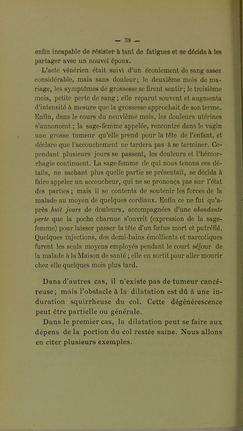 enfin incapable de résister à tant de fatigues et se décida à les partager avec un nouvel époux. L’acte vénérien était suivi d’un écoulement de sang assez considérable, mais sans douleur; le deuxième mois de ma- riage, les symptômes de grossesse se firent sentir; le troisième mois, petite perte de sang ; elle reparut souvent et augmenta d’intensité à mesure que la grossesse approchait de son terme. Enfin, dans le cours du neuvième mois, les douleurs utérines s’annoncent ; la sage-femme appelée, rencontre dans le vagin une grosse tumeur qu’elle prend pour la tête de l’enfant, et déclare que l’accouchement ne tardera pas à se terminer. Ce- pendant plusieurs jours se passent, les douleurs et l’hémor- rhagie continuent. La sage-femme de qui nous tenons ces dé- tails, ne sachant plus quelle partie se présentait, se décida à faire appeler un accoucheur, qui ne se prononça pas sur l’état des parties ; mais il se contenta de soutenir les forces de la malade au moyen de quelques cordiaux. Enfin ce ne fut qu’a- près huit jours de douleurs, accompagnées d’une abondante perte que la poche charnue s’ouvrit (expression de la sage- femme) pour laisser passer la tête d’un fœtus mort et putréfié. Quelques injections, des demi-bains émollients et narcotiques furent les seuls moyens employés pendant le court séjour de la malade à la Maison de santé ; elle en sortit pour aller mourir chez elle quelques mois plus tard. Dans d’autres cas, il n’existe pas de tumeur cancé- reuse; mais l’obstacle à la dilatation est dû à une in- duration squirrheuse du col. Cette dégénérescence peut être partielle ou générale. Dans le premier cas, la dilatation peut se faire aux dépens de la portion du col restée saine. Nous allons en citer plusieurs exemples.