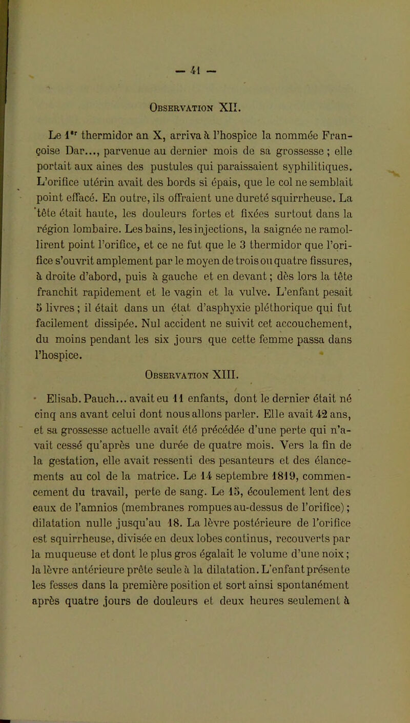 Observation XII. Le l'r thermidor an X, arriva à l’hospice la nommée Fran- çoise Dar..., parvenue au dernier mois de sa grossesse; elle portait aux aines des pustules qui paraissaient syphilitiques. L’orifice utérin avait des bords si épais, que le col ne semblait point effacé. En outre, ils offraient une dureté squirrheuse. La 'tête était haute, les douleurs fortes et fixées surtout dans la région lombaire. Les bains, les injections, la saignée ne ramol- lirent point l’orifice, et ce ne fut que le 3 thermidor que l’ori- fice s’ouvrit amplement par le moyen de trois ou quatre fissures, à droite d’abord, puis à gauche et en devant ; dès lors la tête franchit rapidement et le vagin et la vulve. L’enfant pesait 5 livres ; il était dans un état d’asphyxie pléthorique qui fut facilement dissipée. Nul accident ne suivit cet accouchement, du moins pendant les six jours que cette femme passa dans l’hospice. Observation XIII. • Elisab. Pauch... avait eu 41 enfants, dont le dernier était né cinq ans avant celui dont nous allons parler. Elle avait 42 ans, et sa grossesse actuelle avait été précédée d’une perte qui n’a- vait cessé qu’après une durée de quatre mois. Vers la fin de la gestation, elle avait ressenti des pesanteurs et des élance- ments au col de la matrice. Le 14 septembre 1819, commen- cement du travail, perte de sang. Le 15, écoulement lent des eaux de l’amnios (membranes rompues au-dessus de l’orifice); dilatation nulle jusqu’au 18. La lèvre postérieure de l’orifice est squirrheuse, divisée en deux lobes continus, recouverts par la muqueuse et dont le plus gros égalait le volume d’une noix ; la lèvre antérieure prête seule à la dilatation. L’enfant présente les fesses dans la première position et sort ainsi spontanément après quatre jours de douleurs et deux heures seulement à