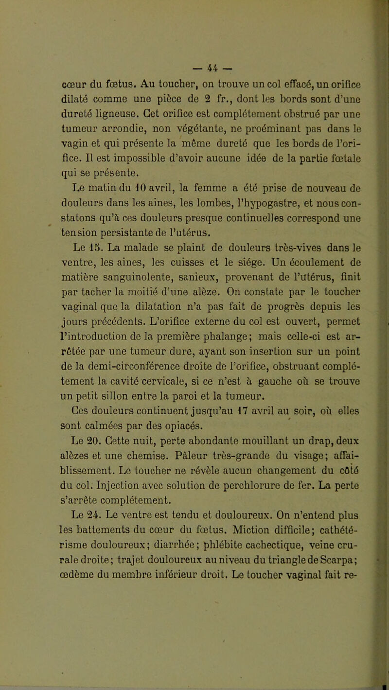 cœur du fœtus. Au toucher, on trouve un col eflacé, un orifice dilaté comme une pièce de 2 fr., dont les bords sont d’une dureté ligneuse. Cet orifice est complètement obstrué par une tumeur arrondie, non végétante, ne proéminant pas dans le vagin et qui présente la môme dureté que les bords de l’ori- fice. Il est impossible d’avoir aucune idée de la partie fœtale qui se présente. Le matin du 10 avril, la femme a été prise de nouveau de douleurs dans les aines, les lombes, l’hypogastre, et nous con- statons qu’à ces douleurs presque continuelles correspond une tension persistante de l’utérus. Le 15. La malade se plaint de douleurs très-vives dans le ventre, les aines, les cuisses et le siège. Un écoulement de matière sanguinolente, sanieux, provenant de l’utérus, finit par tacher la moitié d’une alôze. On constate par le toucher vaginal que la dilatation n’a pas fait de progrès depuis les jours précédents. L’orifice externe du col est ouvert, permet l’introduction de la première phalange; mais celle-ci est ar- rêtée par une tumeur dure, ayant son insertion sur un point de la demi-circonférence droite de l’orifice, obstruant complè- tement la cavité cervicale, si ce n’est à gauche où se trouve un petit sillon entre la paroi et la tumeur. Ces douleurs continuent jusqu’au 17 avril au soir, où elles * sont calmées par des opiacés. Le 20. Cette nuit, perte abondante mouillant un drap, deux alôzes et une chemise. Pâleur très-grande du visage; affai- blissement. Le toucher ne révèle aucun changement du côté du col. Injection avec solution de perchlorure de fer. La perte s’arrête complètement. Le 24. Le ventre est tendu et douloureux. On n’entend plus les battements du cœur du fœtus. Miction difficile; cathété- risme douloureux; diarrhée; phlébite cachectique, veine cru- rale droite; trajet douloureux au niveau du triangle de Scarpa; œdème du membre inférieur droit. Le Loucher vaginal fait re-