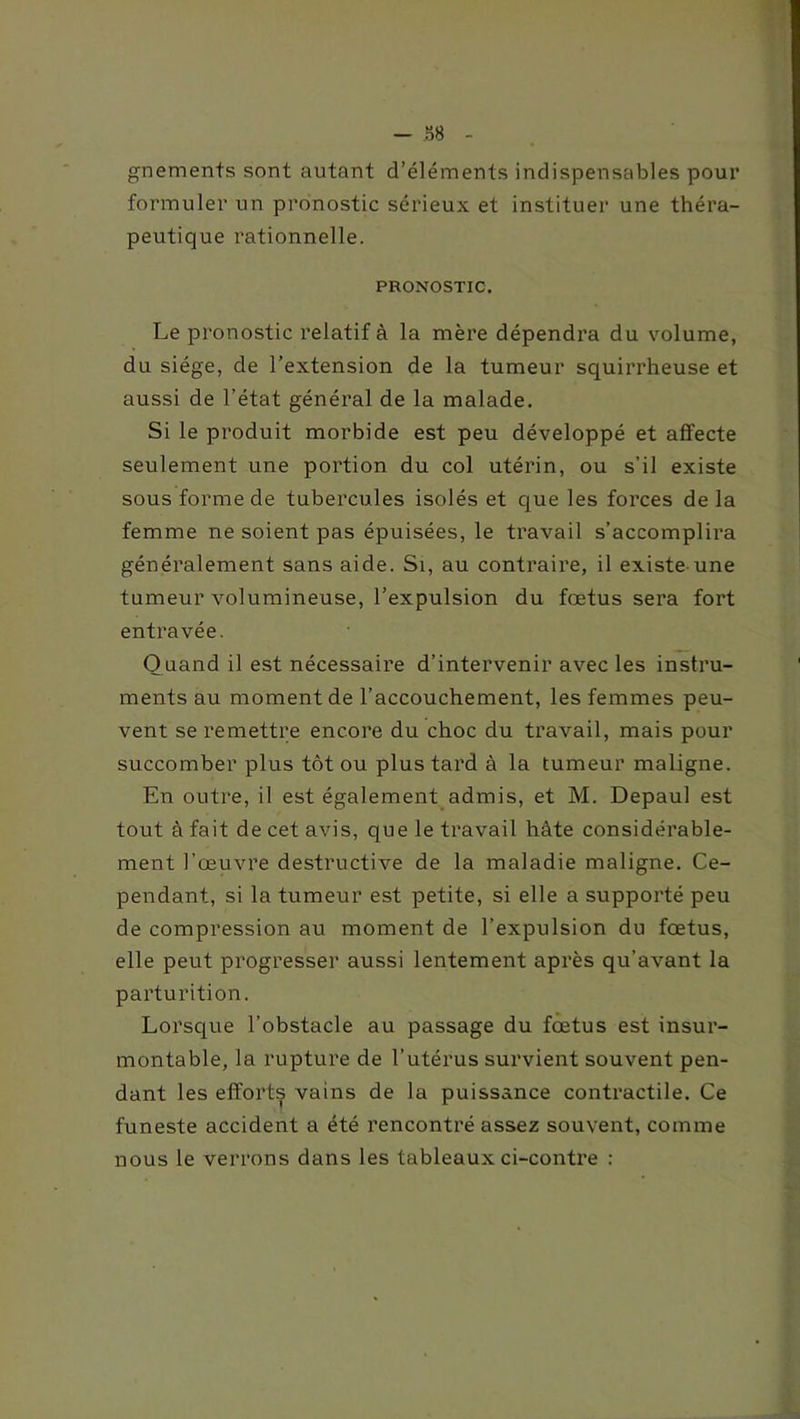 gnements sont autant d’éléments indispensables pour formuler un pronostic sérieux et instituer une théra- peutique rationnelle. PRONOSTIC. Le pronostic relatif à la mère dépendra du volume, du siège, de l’extension de la tumeur squirrheuse et aussi de l’état général de la malade. Si le produit morbide est peu développé et affecte seulement une portion du col utérin, ou s’il existe sous forme de tubercules isolés et que les forces de la femme ne soient pas épuisées, le travail s’accomplira généralement sans aide. Si, au contraire, il existe une tumeur volumineuse, l’expulsion du fœtus sera fort entravée. Quand il est nécessaire d’intervenir avec les instru- ments au moment de l’accouchement, les femmes peu- vent se remettre encore du choc du travail, mais pour succomber plus tôt ou plus tard à la tumeur maligne. En outre, il est également admis, et M. Depaul est tout à fait de cet avis, que le travail hâte considérable- ment l’œuvre destructive de la maladie maligne. Ce- pendant, si la tumeur est petite, si elle a supporté peu de compression au moment de l’expulsion du fœtus, elle peut progresser aussi lentement après qu’avant la parturition. Lorsque l’obstacle au passage du fœtus est insur- montable, la rupture de l’utérus survient souvent pen- dant les efforts vains de la puissance contractile. Ce funeste accident a été rencontré assez souvent, comme nous le verrons dans les tableaux ci-contre :