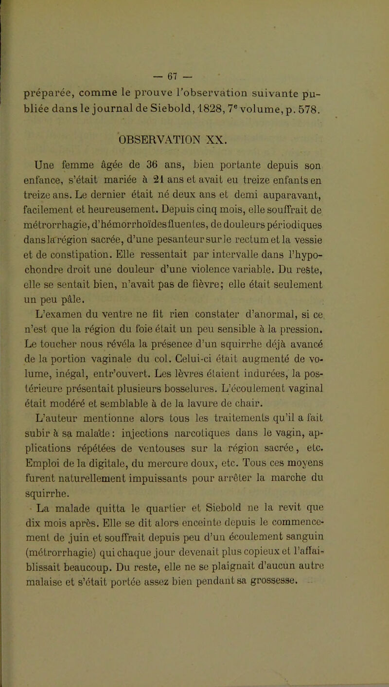 préparée, comme le prouve l’observation suivante pu- bliée dans le journal de Siebold, 1828, 7e volume, p. 578. OBSERVATION XX. Une femme âgée de 36 ans, bien portante depuis son enfance, s’était mariée à 21 ans et avait eu treize enfants en treize ans. Le dernier était né deux ans et demi auparavant, facilement et heureusement. Depuis cinq mois, elle souffrait de métrorrhagie, d’hémorrhoïdesfluenles, de douleurs périodiques danslarrégion sacrée, d’une pesanteur sur le rectum et la vessie et de constipation. Elle ressentait par intervalle dans l’hypo- chondre droit une douleur d’une violence variable. Du reste, elle se sentait bien, n’avait pas de fièvre; elle était seulement un peu pâle. L’examen du ventre ne fit rien constater d’anormal, si ce n’est que la région du foie était un peu sensible à la pression. Le toucher nous révéla la présence d’un squirrhe déjà avancé de la portion vaginale du col. Celui-ci était augmenté de vo- lume, inégal, entr’ouvert. Les lèvres étaient indurées, la pos- térieure présentait plusieurs bosselures. L’écoulement vaginal était modéré et semblable à de la lavure de chair. L’auteur mentionne alors tous les traitements qu’il a fait subir à sa malade : injections narcotiques dans le vagin, ap- plications répétées de ventouses sur la région sacrée, etc. Emploi de la digitale, du mercure doux, etc. Tous ces moyens furent naturellement impuissants pour arrêter la marche du squirrhe. La malade quitta le quartier et Siebold ne la revit que dix mois après. Elle se dit alors enceinte depuis le commence- ment de juin et souffrait depuis peu d’un écoulement sanguin (métrorrhagie) qui chaque jour devenait plus copieux et l’affai- blissait beaucoup. Du reste, elle ne se plaignait d’aucun autre malaise et s’était portée assez bien pendant sa grossesse.