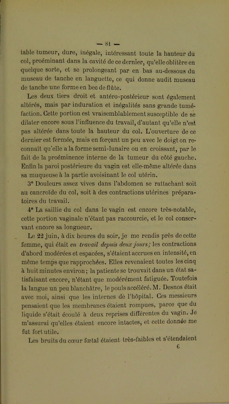 table tumeur, dure, inégale, intéressant toute la hauteur du col, proéminant dans la cavité de ce dernier, qu’elle oblitère en quelque sorte, et se prolongeant par en bas au-dessous du museau de tanche en languette, ce qui donne audit museau de tanche une forme en bec de flûte. Les deux tiers droit et antéro-postérieur sont également altérés, mais par induration et inégalités sans grande tumé- faction. Cette portion est vraisemblablement susceptible de se dilater encore sous l’influence du travail, d’autant qu’elle n’est pas altérée dans toute la hauteur du col. L’ouverture de ce dernier est fermée, mais en forçant un peu avec le doigt on re- connaît qu’elle a la forme semi-lunaire ou en croissant, par le fait de la proéminence interne de la tumeur du côté gauche. Enfin la paroi postérieure du vagin est elle-même altérée dans sa muqueuse à la partie avoisinant le col utérin. 3° Douleurs assez vives dans l’abdomen se rattachant soit au cancroïde du col, soit à des contractions utérines prépara- toires du travail. 4° La saillie du col dans le vagin est encore très-notable, cette portion vaginale n’étant pas raccourcie, et le col conser- vant encore sa longueur. Le 22 juin, à dix heures du soir, je me rendis près de cette femme, qui était en travail depuis deux jours; les contractions d’abord modérées et espacées, s’étaient accrues en intensité, en même temps que rapprochées. Elles revenaient toutes les cinq à huit minutes environ; la patiente se trouvait dans un état sa- tisfaisant encore, n’étant que modérément fatiguée. Toutefois la langue un peu blanchâtre, le pouls accéléré. M. Desnos était avec moi, ainsi que les internes de l’hôpital. Ces messieurs pensaient que les membranes étaient rompues, parce que du liquide s’était écoulé à deux reprises différentes du vagin. Je m’assurai qu’elles étaient encore intactes, et cette donnée me fut fort utile. Les bruits du cœur fœtal étaient très-faibles et s étendaient 6