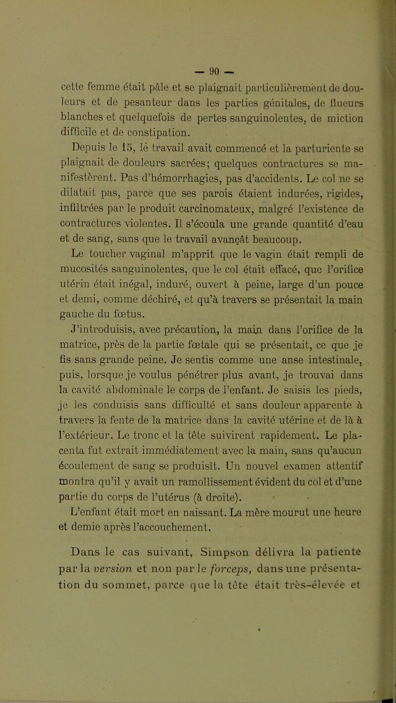 celle femme était pâle et se plaignait particulièrement de dou- leurs et de pesanteur dans les parties génitales, de (lueurs blanches et quelquefois de pertes sanguinolentes, de miction difficile et de constipation. Depuis le 15, lè travail avait commencé et la parturiente se plaignait de douleurs sacrées; quelques contractures se ma- nifestèrent. Pas d’hémorrhagies, pas d’accidents. Le col ne se dilatait pas, parce que ses parois étaient indurées, rigides, inliltrées par le produit carcinomateux, malgré l’existence de contractures violentes. Il s’écoula une grande quantité d’eau et de sang, sans que le travail avançât beaucoup. Le toucher vaginal m’apprit que le vagin était rempli de mucosités sanguinolentes, que le col était effacé, que l’orifice utérin était inégal, induré, ouvert à peine, large d’un pouce et demi, comme déchiré, et qu’à travers se présentait la main gauche du fœtus. J’introduisis, avec précaution, la main dans l’orifice de la matrice, près de la partie fœtale qui se présentait, ce que je fis sans grande peine. Je sentis comme une anse intestinale, puis, lorsque je voulus pénétrer plus avant, je trouvai dans la cavité abdominale le corps de l’enfant. Je saisis les pieds, je les conduisis sans difficulté et sans douleur apparente à travers la fente de la matrice dans la cavité utérine et de là à l’extérieur. Le tronc et la tête suivirent rapidement. Le pla- centa fut extrait immédiatement avec la main, sans qu’aucun écoulement de sang se produisît. Un nouvel examen attentif montra qu’il y avait un ramollissement évident du col et d’une partie du corps de l’utérus (à droite). L’enfant était mort en naissant. La mère mourut une heure et demie après l’accouchement. Dans le cas suivant, Simpson délivra la patiente parla version et non parle forceps, dans une présenta- tion du sommet, parce que la tète était très-élevée et