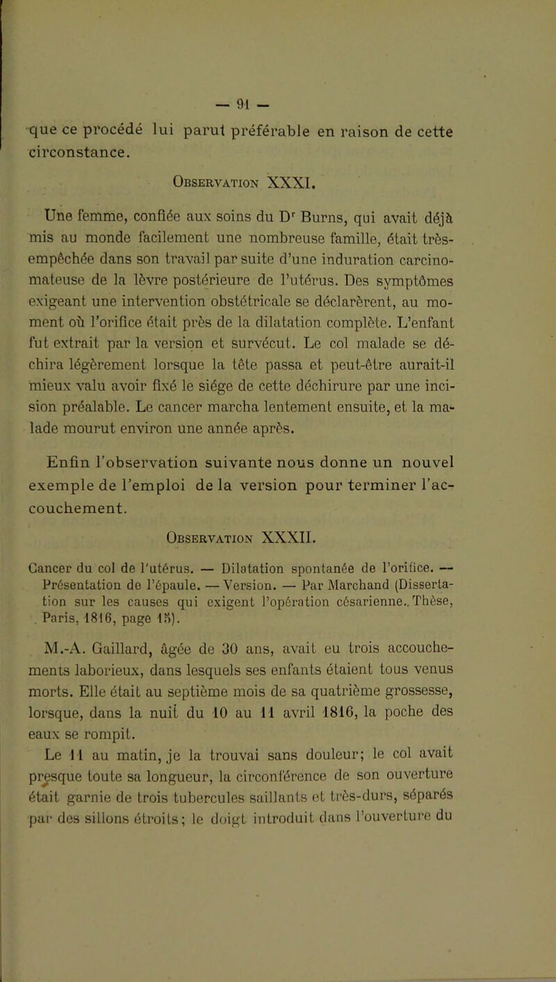 que ce procédé lui parut préférable en raison de cette circonstance. Observation XXXI. Une femme, confiée aux soins du Dr Burns, qui avait déjà mis au monde facilement une nombreuse famille, était très- empêchée dans son travail par suite d’une induration carcino- mateuse de la lèvre postérieure de l’utérus. Des symptômes exigeant une intervention obstétricale se déclarèrent, au mo- ment où l’orifice était près de la dilatation complète. L’enfant fut extrait par la version et survécut. Le col malade se dé- chira légèrement lorsque la tête passa et peut-être aurait-il mieux valu avoir fixé le siège de cette déchirure par une inci- sion préalable. Le cancer marcha lentement ensuite, et la ma- lade mourut environ une année après. Enfin l’observation suivante nous donne un nouvel exemple de l’emploi de la version pour terminer l’ac- couchement. Observation XXXII. Cancer du col de l'utérus. — Dilatation spontanée de l’orifice. — Présentation do l’épaule. —Version. — Pur Marchand (Disserta- tion sur les causes qui exigent l’opération césarienne.. Thèse, Paris. 1816, page 15). M.-A. Gaillard, âgée de 30 ans, avait eu trois accouche- ments laborieux, dans lesquels ses enfants étaient tous venus morts. Elle était au septième mois de sa quatrième grossesse, lorsque, dans la nuit du 10 au 11 avril 1816, la poche des eaux se rompit. Le 11 au matin, je la trouvai sans douleur; le col avait presque toute sa longueur, la circonférence de son ouverture était garnie de trois tubercules saillants et très-durs, séparés par des sillons étroits; le doigt introduit dans l’ouverture du