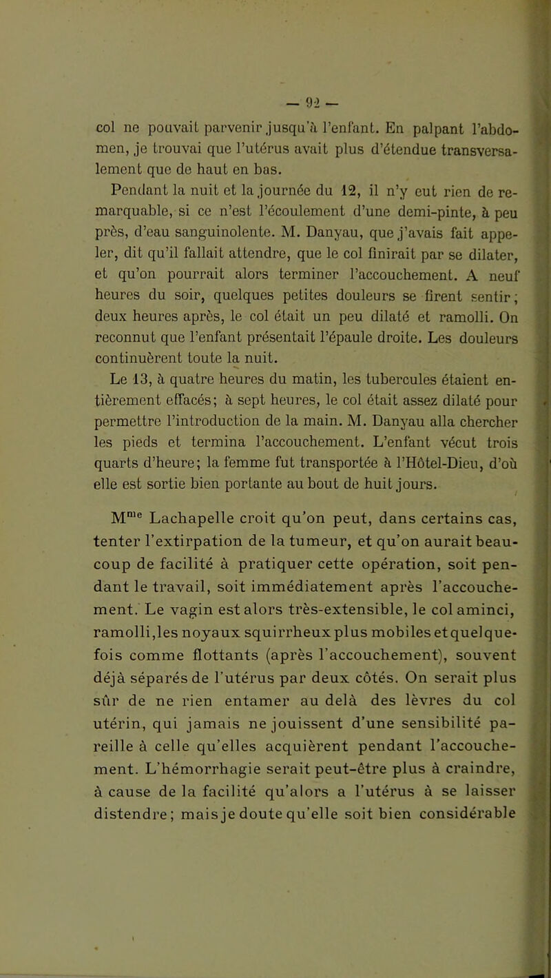 col ne pouvait parvenir jusqu’il l’enfant. En palpant l’abdo- men, je trouvai que l’utérus avait plus d’étendue transversa- lement que de haut en bas. Pendant la nuit et la journée du 12, il n’y eut rien de re- marquable, si ce n’est l’écoulement d’une demi-pinte, à peu près, d’eau sanguinolente. M. Danyau, que j’avais fait appe- ler, dit qu’il fallait attendre, que le col finirait par se dilater, et qu’on pourrait alors terminer l’accouchement. A neuf heures du soir, quelques petites douleurs se firent sentir; deux heures après, le col était un peu dilaté et ramolli. On reconnut que l’enfant présentait l’épaule droite. Les douleurs continuèrent toute la nuit. Le 13, à quatre heures du matin, les tubercules étaient en- tièrement effacés; à sept heures, le col était assez dilaté pour permettre l’introduction de la main. M. Danyau alla chercher les pieds et termina l’accouchement. L’enfant vécut trois quarts d’heure; la femme fut transportée à l’Hôtel-Dieu, d’où elle est sortie bien portante au bout de huit jours. Mmc Lachapelle croit qu’on peut, dans certains cas, tenter l’extirpation de la tumeur, et qu’on aurait beau- coup de facilité à pratiquer cette opération, soit pen- dant le travail, soit immédiatement après l’accouche- ment. Le vagin est alors très-extensible, le col aminci, ramolli,les noyaux squirrheux plus mobilesetquelque- fois comme flottants (après l’accouchement), souvent déjà séparés de l’utérus par deux côtés. On serait plus sûr de ne rien entamer au delà des lèvres du col utérin, qui jamais ne jouissent d’une sensibilité pa- reille à celle qu’elles acquièrent pendant l’accouche- ment. L’hémorrhagie serait peut-être plus à craindre, à cause de la facilité qu’alors a l’utérus à se laisser distendre; mais je doute qu’elle soit bien considérable