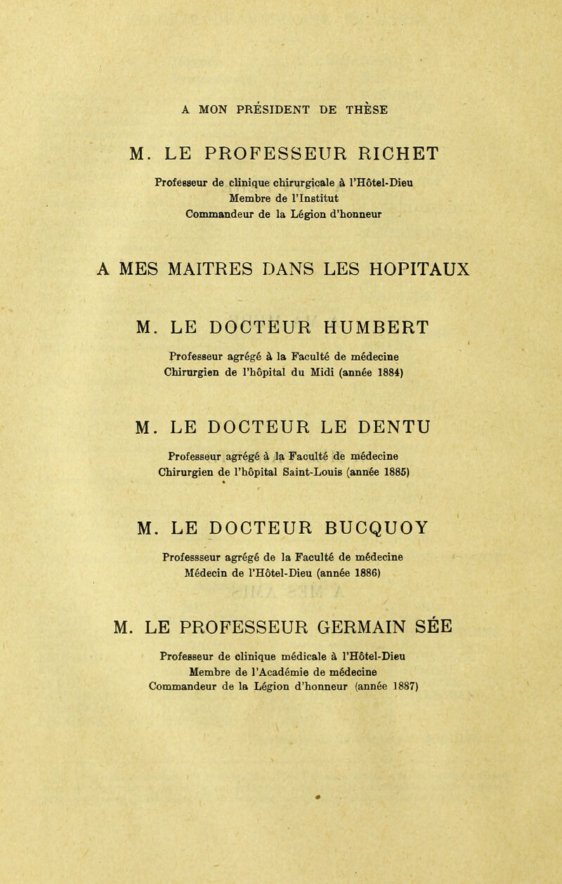 A MON PRÉSIDENT DE THÈSE M. LE PROFESSEUR RICHET ProfeBseur de clinique chirurgicale à l'Hôtei-Dieu Membre de l'Institut Commandeur de la Légion d'honneur A MES MAITRES DANS LES HOPITAUX M. LE DOCTEUR HUMBERT Professeur agrégé à la Faculté de médecine Chirurgien de l'hôpital du Midi (année 1884) M. LE DOCTEUR LE DENTU Professeur agrégé à la Faculté de médecine Chirurgien de l'hôpital Saint-Louis (année 1885) M. LE DOCTEUR BUCQUOY Professseur agrégé de la Faculté de médecine Médecin de l'Hôtel-Dieu (année 1886) M. LE PROFESSEUR GERMAIN SÉE Professeur de clinique médicale à l'Hôtel-Dieu Membre de l'Académie de médecine Commandeur de la Légion d'honneur (année 1887)