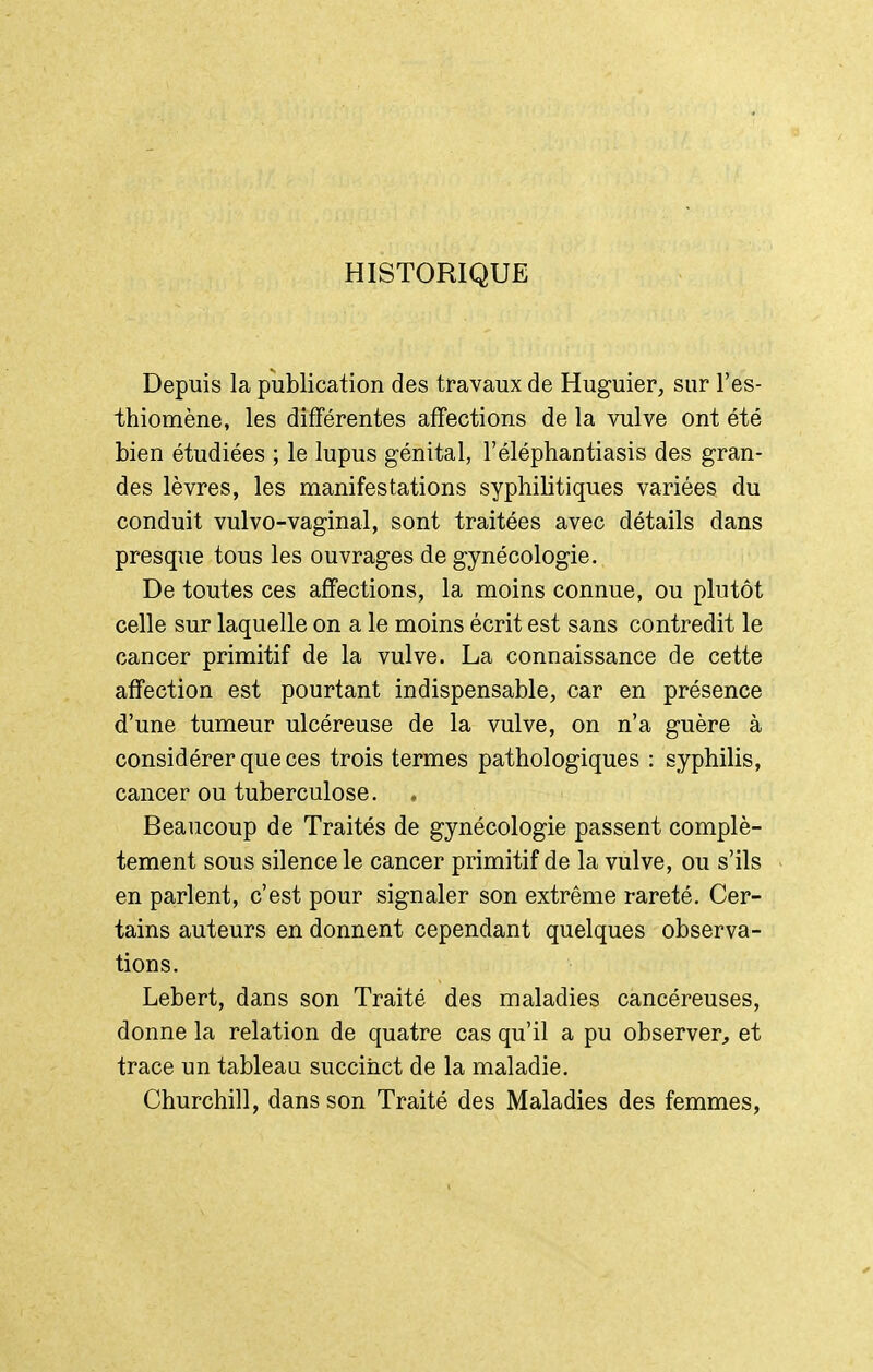 HISTORIQUE Depuis la publication des travaux de Huguier, sur l'es- thiomène, les difFérentes affections de la vulve ont été bien étudiées ; le lupus génital, l'éléphantiasis des gran- des lèvres, les manifestations syphilitiques variées du conduit vulvo-vaginal, sont traitées avec détails dans presque tous les ouvrages de gynécologie. De toutes ces affections, la moins connue, ou plutôt celle sur laquelle on a le moins écrit est sans contredit le cancer primitif de la vulve. La connaissance de cette affection est pourtant indispensable, car en présence d'une tumeur ulcéreuse de la vulve, on n'a guère à considérer que ces trois termes pathologiques : syphilis, cancer ou tuberculose. Beaucoup de Traités de gynécologie passent complè- tement sous silence le cancer primitif de la vulve, ou s'ils en parlent, c'est pour signaler son extrême rareté. Cer- tains auteurs en donnent cependant quelques observa- tions. Lebert, dans son Traité des maladies cancéreuses, donne la relation de quatre cas qu'il a pu observer, et trace un tableau succiiict de la maladie. Churchill, dans son Traité des Maladies des femmes,