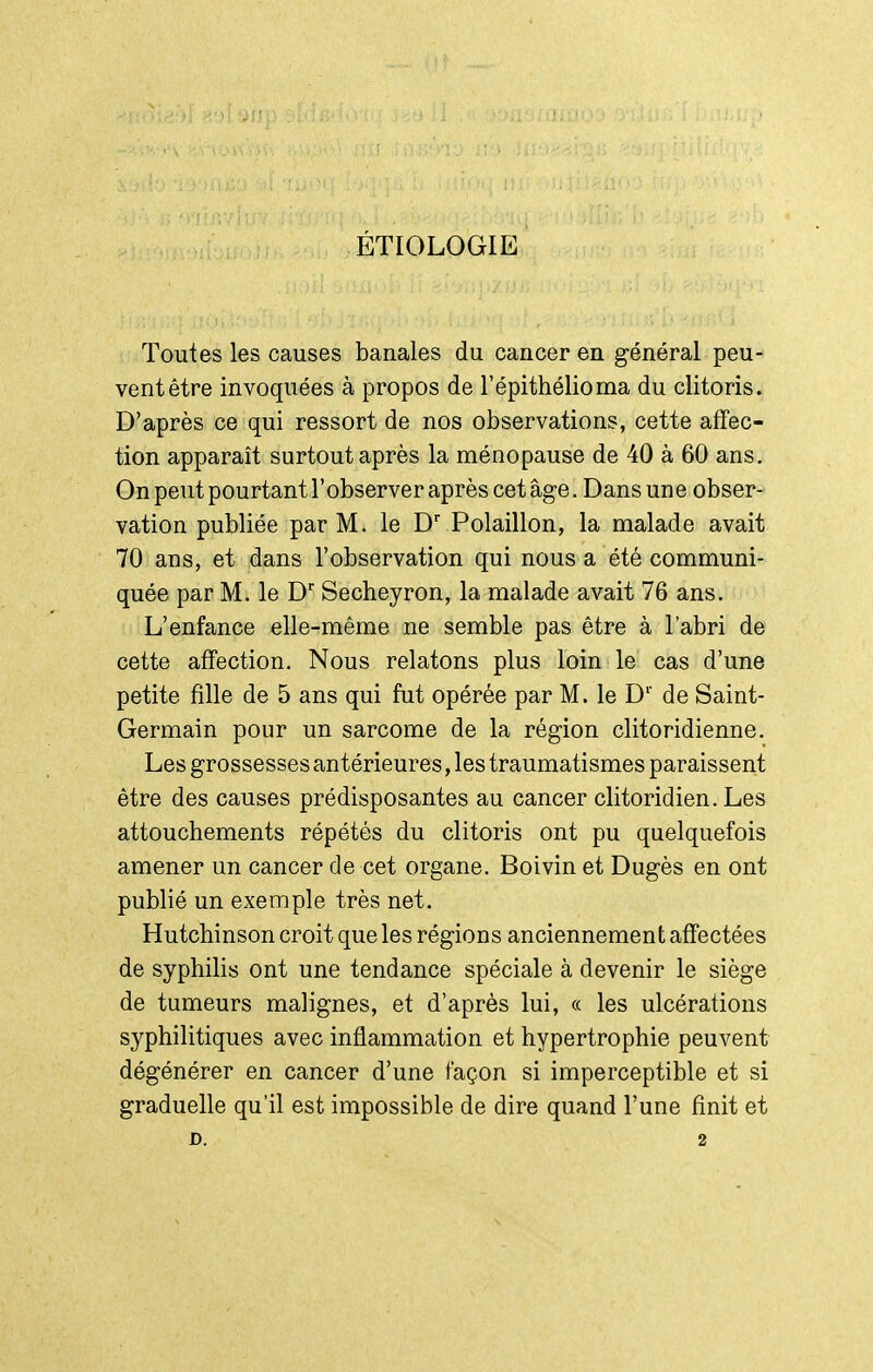 ÉTIOLOGIE Toutes les causes banales du cancer en général peu- vent être invoquées à propos de l'épithélioma du clitoris. D'après ce qui ressort de nos observations, cette affec- tion apparaît surtout après la ménopause de 40 à 60 ans. On peut pourtant l'observer après cet âge. Dans un e obser- vation publiée par M. le D Polaillon, la malade avait 70 ans, et dans l'observation qui nous a été communi- quée par M. le D Secheyron, la malade avait 76 ans. L'enfance elle-même ne semble pas être à l'abri de cette affection. Nous relatons plus loin le cas d'une petite fille de 5 ans qui fut opérée par M. le D'' de Saint- Germain pour un sarcome de la région clitoridienne. Les grossesses antérieures, les traumatismes paraissent être des causes prédisposantes au cancer clitoridien. Les attouchements répétés du clitoris ont pu quelquefois amener un cancer de cet organe. Boivin et Dugès en ont publié un exemple très net, Hutchinson croit que les régions anciennement affectées de syphilis ont une tendance spéciale à devenir le siège de tumeurs malignes, et d'après lui, « les ulcérations syphilitiques avec inflammation et hypertrophie peuvent dégénérer en cancer d'une façon si imperceptible et si graduelle qu'il est impossible de dire quand l'une finit et D. 2