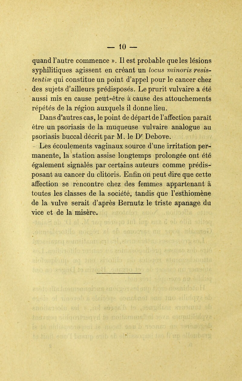 quand l'autre commence ». Il est probable que les lésions syphilitiques agissent en créant un locus minoris resis- tentiœ qui constitue un point d'appel pour le cancer chez des sujets d'ailleurs prédisposés. Le prurit vulvaire a été aussi mis en cause peut-être à cause des attouchements répétés de la région auxquels il donne lieu. Dans d'autres cas, le point de départ de l'affection paraît être un psoriasis de la muqueuse vulvaire analogue au psoriasis buccal décrit par M. le D Debove. Les écoulements vaginaux source d'une irritation per- manente, la station assise longtemps prolongée ont été également signalés par certains auteurs comme prédis- posant au cancer du clitoris. Enfin on peut dire que cette affection se rencontre chez des femmes appartenant à toutes les classes de la société, tandis que l'esthiomène de la vulve serait d'après Bernutz le triste apanage da vice et de la misère.