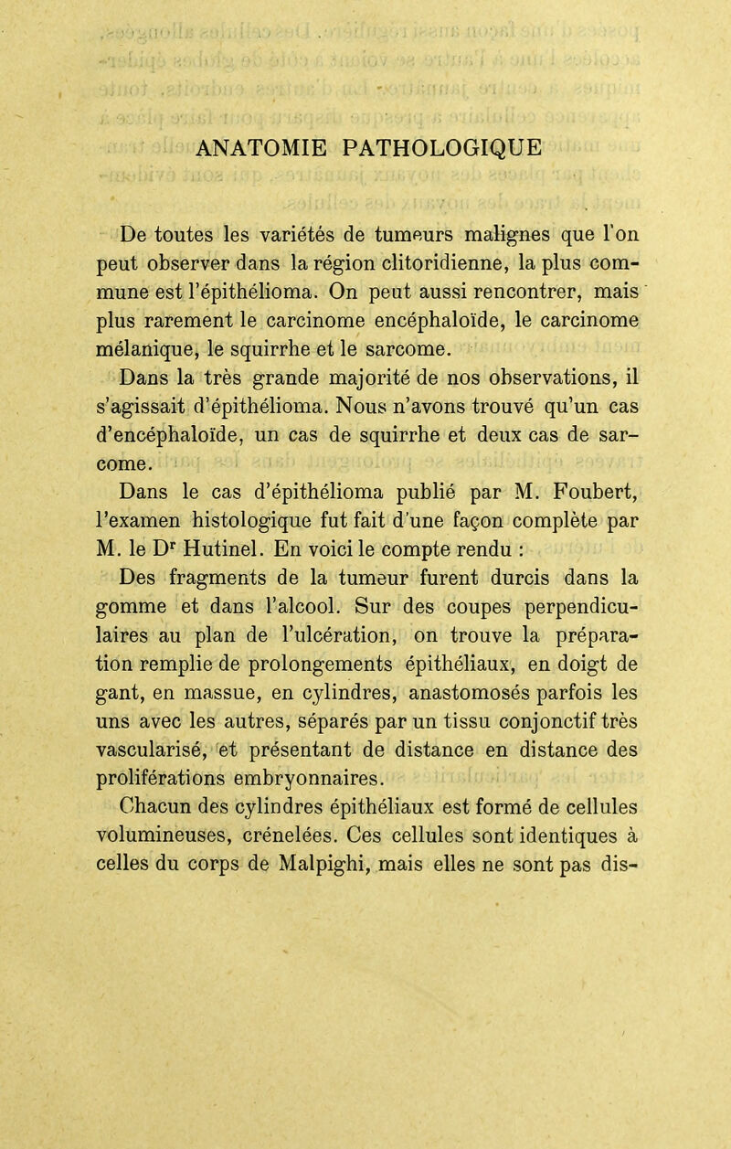 ANATOMIE PATHOLOGIQUE De toutes les variétés de tumeurs malignes que l'on peut observer dans la région clitoridienne, la plus com- mune est l'épithélioma. On peat aussi rencontrer, mais plus rarement le carcinome encéphaloïde, le carcinome mélanique, le squirrhe et le sarcome. Dans la très grande majorité de nos observations, il s'agissait d'épithélioma. Nous n'avons trouvé qu'un cas d'encéphaloïde, un cas de squirrhe et deux cas de sar- come. Dans le cas d'épithélioma publié par M. Foubert, l'examen histologique fut fait d'une façon complète par M. le D^ Hutinel. En voici le compte rendu : Des fragments de la tumeur furent durcis dans la gomme et dans l'alcool. Sur des coupes perpendicu- laires au plan de l'ulcération, on trouve la prépara- tion remplie de prolongements épithéliaux, en doigt de gant, en massue, en cylindres, anastomosés parfois les uns avec les autres, séparés par un tissu conjonctif très vascularisé, et présentant de distance en distance des proliférations embryonnaires. Chacun des cylindres épithéliaux est formé de cellules volumineuses, crénelées. Ces cellules sont identiques à celles du corps de Malpighi, mais elles ne sont pas dis-