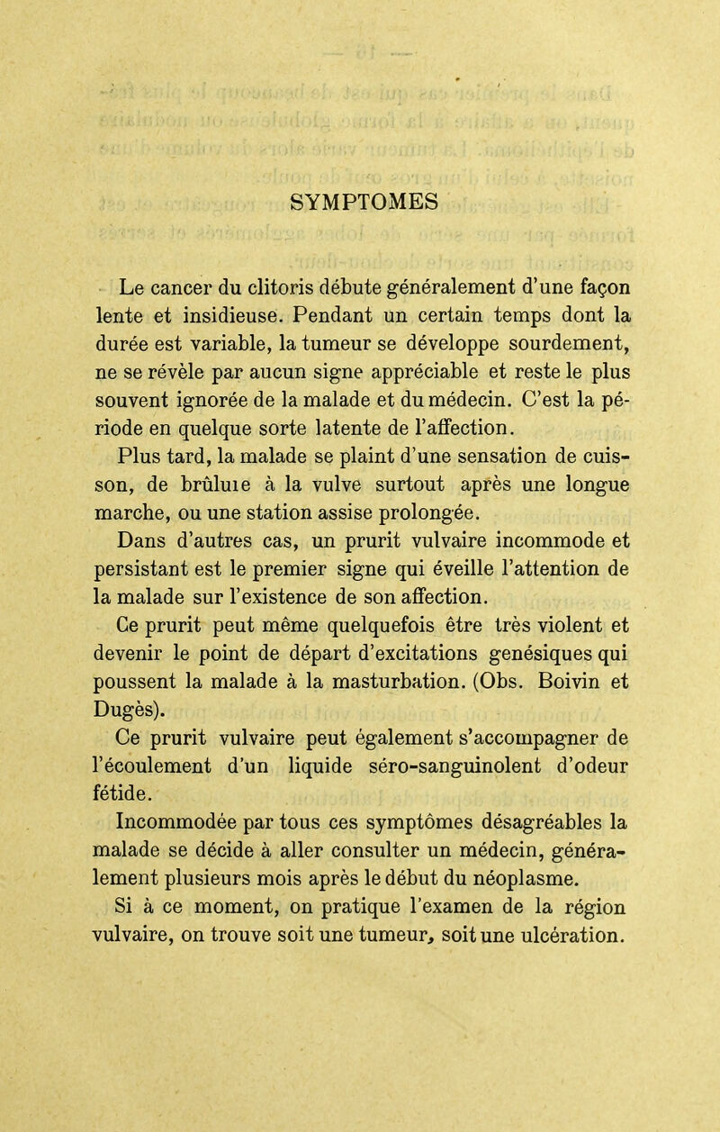 SYMPTOMES Le cancer du clitoris débute généralement d'une façon lente et insidieuse. Pendant un certain temps dont la durée est variable, la tumeur se développe sourdement, ne se révèle par aucun signe appréciable et reste le plus souvent ignorée de la malade et du médecin. C'est la pé- riode en quelque sorte latente de l'affection. Plus tard, la malade se plaint d'une sensation de cuis- son, de brûluie à la vulve surtout après une longue marche, ou une station assise prolongée. Dans d'autres cas, un prurit vulvaire incommode et persistant est le premier signe qui éveille l'attention de la malade sur l'existence de son affection. Ce prurit peut même quelquefois être très violent et devenir le point de départ d'excitations genésiques qui poussent la malade à la masturbation. (Obs. Boivin et Dugès). Ce prurit vulvaire peut également s'accompagner de l'écoulement d'un liquide séro-sanguinolent d'odeur fétide. Incommodée par tous ces symptômes désagréables la malade se décide à aller consulter un médecin, généra- lement plusieurs mois après le début du néoplasme. Si à ce moment, on pratique l'examen de la région vulvaire, on trouve soit une tumeur, soit une ulcération.