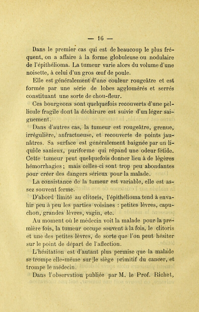 Dans le premier cas qui est de beaucoup le plus fré- quent, on a affaire à la forme globuleuse ou nodulaire de l'épithélioma. La tumeur varie alors du volume d'une noisette, à celui d'un gros œuf de poule. Elle est généralement d'une couleur rougeâtre et est formée par une série de lobes agglomérés et serrés constituant une sorte de chou-fleur. Ces bourgeons sont quelquefois recouverts d'une pel- licule fragile dont la déchirure est suivie d'un léger sai- gnement. Dans d'autres cas, la tumeur est rougeâtre, grenue, irrégulière, anfractueuse, et recouverte de points jau- nâtres. Sa surface est généralement baignée par un li- quide sanieux, puriforme qui répand une odeur fétide. Cette tumeur peut quelquefois donner lieu à de légères hémorrhagies ; mais celles-ci sont trop peu abondantes pour créer des dangers sérieux pour la malade. La consistance de la tumeur est variable, elle est as- sez souvent ferme. D'abord limité au clitoris, l'épithélioma tend à enva- hir peu à peu les parties voisines : petites lèvres, capu- chon, grandes lèvres, vagin, etc. Au moment où le médecin voit la malade pour-la pre- mière fois, la tumeur occupe souvent à la fois, le clitoris et une des petites lèvres, de sorte que l'on peut hésiter sur le point de départ de l'affection. L'hésitation est d'autant plus permise que la malade se trompe elle-même surjle siège primitif du cancer, et trompe le médecin. Dans l'observation publiée par M. le Prof. Richet,