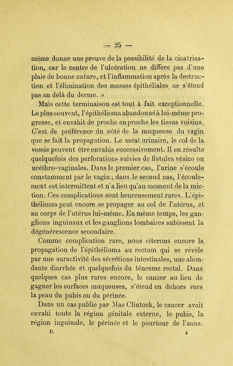 même donne une preuve de la possibilité de la cicatrisa- tion, car le centre de l'ulcération ne diffère pas d'une plaie de bonne nature, et l'inflammation après la destruc- tion et l'élimination des masses épithéliales ne s'étend pas au delà du derme. » Mais cette terminaison est tout à fait exceptionnelle. Le plus souvent, l'épithélioma abandonné à lui-même pro- gresse, et envahit de proche en proche les tissus voisins. C'est de préférence du côté de la muqueuse du vagin que se fait la propagation. Le méat urinaire, le col de la vessie peuvent être envahis successivement. Il en résulte quelquefois des perforations suivies de fistules vésico ou uréthro-vaginales. Dans le premier cas, l'urine s'écoule constamment par le vagin ; dans le second cas, l'écoule- ment est intermittent et n'a lieu qu'au moment de la mic- tion. Ces complications sont heureusement rares. L'épi- thélioma peut encore se propager au col de l'utérus^, et au corps de l'utérus lui-même. En même temps, les gan- glions inguinaux et les ganglions lombaires subissent la dégénérescence secondaire. Comme complication rare, nous citerons encore la propagation de l'épithélioma au rectum qui se révèle par une suractivité des sécrétions intestinales, une abon- dante diarrhée et quelquefois du ténesme rectal. Dans quelques cas plus rares encore, le cancer au lieu de gagner les surfaces muqueuses, s'étend en dehors vers la peau du pubis ou du périnée. Dans un cas publié par Mac Chntock, le cancer avait envahi toute la région génitale externe, le pubis, la région inguinale, le périnée et le pourtour de l'anus. D. 4