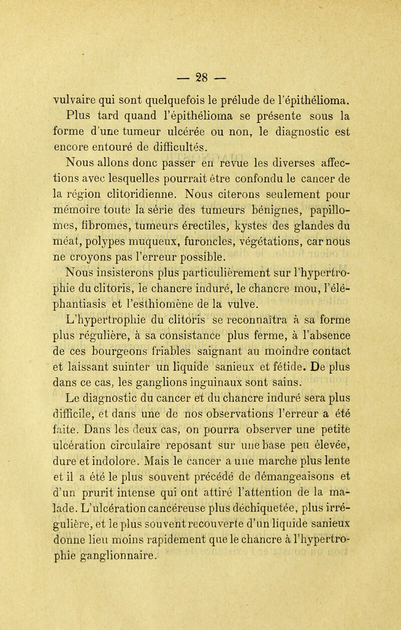vulvaire qui sont quelquefois le prélude de 1 epithélioma. Plus tard quand l'épithélioma se présente sous la forme d'une tumeur ulcérée ou non, le diagnostic est encore entouré de difficultés. Nous allons donc passer en revue les diverses affec- tions avec lesquelles pourrait être confondu le cancer de la région clitoridienne. Nous citerons seulement pour mémoire toute la série des tumeurs bénignes, papillo- mes, fibromes, tumeurs érectiles, kystes des glandes du méat, polypes muqueux, furoncles, végétations, car nous ne croyons pas l'erreur possible. Nous insisterons plus particulièrement sur l'hypertro- phie du clitoris, le chancre induré, le chancre mou, l'élé- phantiasis et l'esthiomène de la vulve. L'hypertrophie du clitoris se reconnaîtra à sa forme plus régulière, à sa consistance plus ferme, à l'absence de ces bourgeons friables saignant au moindre contact et laissant suinter un liquide sanieux et fétide. De plus dans ce cas, les ganglions inguinaux sont sains. Le diagnostic du cancer et du chancre induré sera plus difficile, et dans une de nos observations l'erreur a été faite. Dans les deux cas, on pourra observer une petite ulcération circulaire reposant sur une base peu élevée, dure et indolore. Mais le cancer a une marche plus lente et il a été le plus souvent précédé de démangeaisons et d'un prurit intense qui ont attiré l'attention de la ma- lade. L'ulcération cancéreuse plus déchiquetée, plus irré- gulière, et le plus sou vent recouverte d'un liquide sanieux donne lieu moins rapidement que le chancre à l'hypertro- phie ganglionnaire.