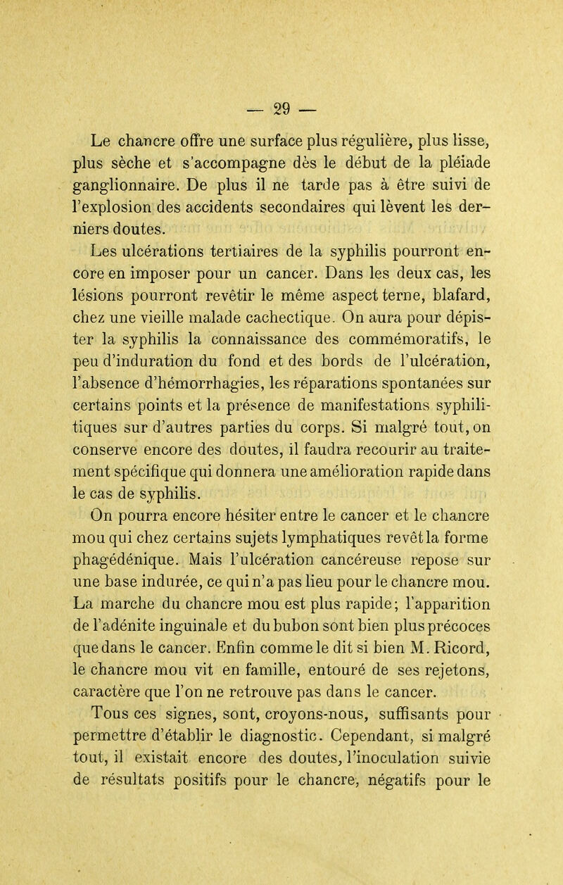 Le chancre offre une surface plus régulière, plus lisse, plus sèche et s'accompagne dès le début de la pléiade ganglionnaire. De plus il ne tarde pas à être suivi de l'explosion des accidents secondaires qui lèvent les der- niers doutes. Les ulcérations tertiaires de la syphilis pourront en- core en imposer pour un cancer. Dans les deux cas, les lésions pourront revêtir le même aspect terne, blafard, chez une vieille malade cachectique. On aura pour dépis- ter la syphilis la connaissance des commémoratifs, le peu d'induration du fond et des bords de l'ulcération, l'absence d'hémorrhagies, les réparations spontanées sur certains points et la présence de manifestations syphili- tiques sur d'autres parties du corps. Si malgré tout, on conserve encore des doutes, il faudra recourir au traite- ment spécifique qui donnera une amélioration rapide dans le cas de syphihs. On pourra encore hésiter entre le cancer et le chancre mou qui chez certains sujets lymphatiques revêt la forme phagédénique. Mais l'ulcération cancéreuse repose sur une base indurée, ce qui n'a pas lieu pour le chancre mou. La marche du chancre mou est plus rapide; l'apparition de l'adénite inguinale et du bubon sont bien plus précoces que dans le cancer. Enfin comme le dit si bien M. Ricord, le chancre mou vit en famille, entouré de ses rejetons, caractère que l'on ne retrouve pas dans le cancer. Tous ces signes, sont, croyons-nous, suffisants pour permettre d'établir le diagnostic. Cependant, si malgré tout, il existait encore des doutes, l'inoculation suivie de résultats positifs pour le chancre, négatifs pour le