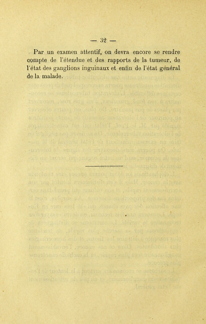 Par un examen attentif, on devra encore se rendre compte de l'étendue et des rapports de la tumeur, de letat des ganglions inguinaux et enfin de l'état général de la malade.