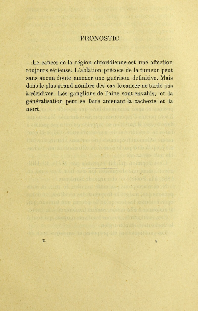 PRONOSTIC Le cancer de la région clitoridienne est une affection toujours sérieuse. L'ablation précoce de la tumeur peut sans aucun doute amener une guérison définitive. Mais dans le plus grand nombre des cas le cancer ne tarde pas à récidiver. Les ganglions de Taine sont envahis, et la généralisation peut se faire amenant la cachexie et la mort. D. 5