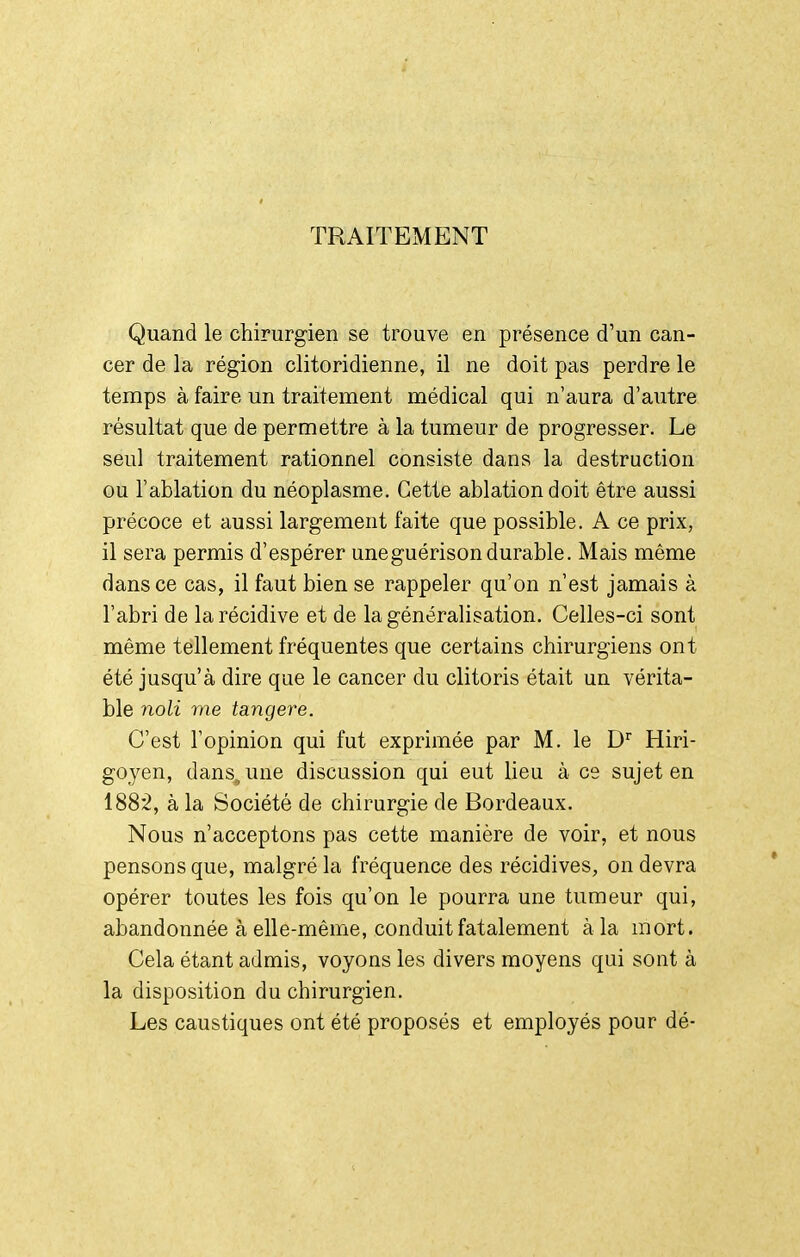 TRAITEMENT Quand le chirurgien se trouve en présence d'un can- cer de la région clitoridienne, il ne doit pas perdre le temps à faire un traitement médical qui n'aura d'autre résultat que de permettre à la tumeur de progresser. Le seul traitement rationnel consiste dans la destruction ou l'ablation du néoplasme. Cette ablation doit être aussi précoce et aussi largement faite que possible. A ce prix, il sera permis d'espérer uneguérisondurable. Mais même dans ce cas, il faut bien se rappeler qu'on n'est jamais à l'abri de la récidive et de la généralisation. Celles-ci sont même tellement fréquentes que certains chirurgiens ont été jusqu'à dire que le cancer du clitoris était un vérita- ble noli me tangere. C'est l'opinion qui fut exprimée par M. le D Hiri- goyen, dans, une discussion qui eut lieu à ce sujet en 188*2, à la Société de chirurgie de Bordeaux. Nous n'acceptons pas cette manière de voir, et nous pensons que, malgré la fréquence des récidives, on devra opérer toutes les fois qu'on le pourra une tumeur qui, abandonnée à elle-même, conduit fatalement à la mort. Cela étant admis, voyons les divers moyens qui sont à la disposition du chirurgien. Les caustiques ont été proposés et employés pour dé- Ir