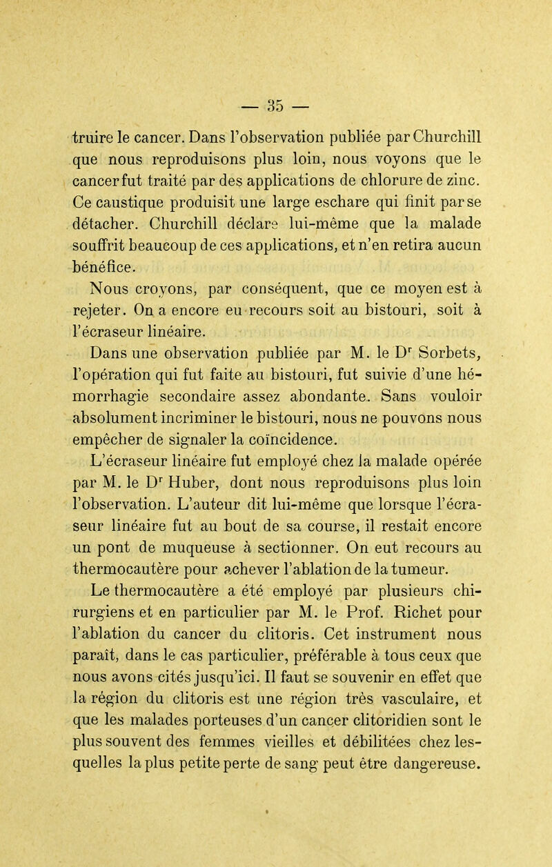 truire le cancer. Dans Tobservation publiée par Churchill que nous reproduisons plus loin, nous voyons que le cancer fut traité par des applications de chlorure de zinc. Ce caustique produisit une large eschare qui finit par se détacher. Churchill déclare lui-même que la malade souffrit beaucoup de ces applications, et n'en retira aucun bénéfice. Nous croyons, par conséquent, que ce moyen est à rejeter. On a encore eu recours soit au bistouri, soit à l'écraseur linéaire. Dans une observation publiée par M. le D* Sorbets, l'opération qui fut faite au bistouri, fut suivie d'une hé- morrhagie secondaire assez abondante. Sans vouloir absolument incriminer le bistouri, nous ne pouvons nous empêcher de signaler la coïncidence. L'écraseur linéaire fut employé chez la malade opérée par M. le D'' Huber, dont nous reproduisons plus loin l'observation. L'auteur dit lui-même que lorsque l'écra- seur linéaire fut au bout de sa course, il restait encore un pont de muqueuse à sectionner. On eut recours au thermocautère pour achever l'ablation de la tumeur. Le thermocautère a été employé par plusieurs chi- rurgiens et en particulier par M. le Prof. Richet pour l'ablation du cancer du clitoris. Cet instrument nous paraît, dans le cas particulier, préférable à tous ceux que nous avons cités jusqu'ici. Il faut se souvenir en effet que la région du clitoris est une région très vasculaire, et que les malades porteuses d'un cancer clitoridien sont le plus souvent des femmes vieilles et débilitées chez les- quelles la plus petite perte de sang peut être dangereuse.