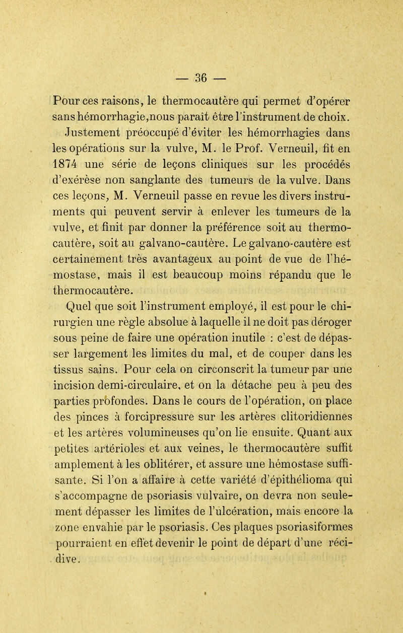 Pour ces raisons, le thermocautère qui permet d'opérer sanshémorrhagie,nous paraît être l'instrument de choix. Justement préoccupé d'éviter les hémorrhagies dans les opérations sur la vulve, M. le Prof. Verneuil, fît en 1874 une série de leçons cliniques sur les procédés d'exérèse non sanglante des tumeurs de la vulve. Dans ces leçons, M. Verneuil passe en revue les divers instru- ments qui peuvent servir à enlever les tumeurs de la vulve, et finit par donner la préférence soit au thermo- cautère, soit au galvano-cautère. Le galvano-cautère est certainement très avantageux au point de vue de l'hé- mostase, mais il est beaucoup moins répandu que le thermocautère. Quel que soit l'instrument employé, il est pour le chi- rurgien une règle absolue à laquelle il ne doit pas déroger sous peine de faire une opération inutile : c'est de dépas- ser largement les limites du mal, et de couper dans les tissus sains. Pour cela on circonscrit la tumeur par une incision demi-circulaire, et on la détache peu à peu des parties profondes. Dans le cours de l'opération, on place des pinces à forcipressure sur les artères clitoridiennes et les artères volumineuses qu'on lie ensuite. Quant aux petites artérioles et aux veines, le thermocautère suffit amplement à les oblitérer, et assure une hémostase suffi- sante. Si l'on a affaire à cette variété d'épithélioma qui s'accompagne de psoriasis vulvaire, on devra non seule- ment dépasser les limites de l'ulcération, mais encore la zone envahie par le psoriasis. Ces plaques psoriasiformes pourraient en effet devenir le point de départ d'une réci- dive.