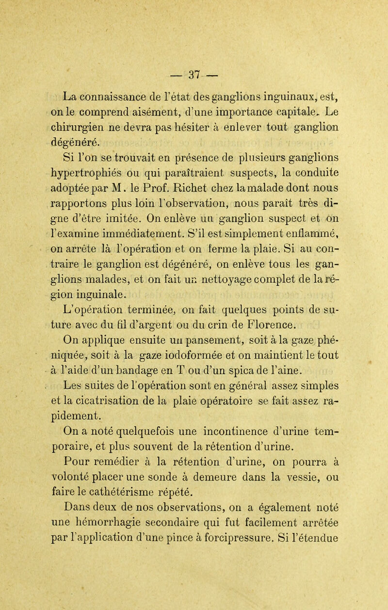 La connaissance de Tétat des ganglions inguinaux, est, on le comprend aisément, d'une importance capitale.. Le chirurgien ne devra pas hésiter à enlever tout ganglion dégénéré. Si l'on se trouvait en présence de plusieurs ganglions hypertrophiés ou qui paraîtraient suspects, la conduite adoptée par M. le Prof. Richet chez la malade dont nous rapportons plus loin l'observation, nous paraît très di- gne d'être imitée. On enlève un ganglion suspect et on l'examine immédiatement. S'il est simplement enflammé, on arrête là l'opération et on terme la plaie. Si au con- traire le ganglion est dégénéré, on enlève tous les gan- glions malades, et on fait un nettoyage complet de la ré- gion inguinale. L'opération terminée, on fait quelques points de su- ture avec du fil d'argent ou du crin de Florence. On applique ensuite un pansement, soit à la gaze phé- niquée, soit à la gaze iodoformée et on maintient le tout à l'aide d'un bandage en T ou d'un spica de l'aine. Les suites de l'opération sont en général assez simples et la cicatrisation de la plaie opératoire se fait assez ra- pidement. On a noté quelquefois une incontinence d'urine tem- poraire, et plus souvent de la rétention d'urine. Pour remédier à la rétention d'urine, on pourra à volonté placer une sonde à demeure dans la vessie, ou faire le cathétérisme répété. Dans deux de nos observations, on a également noté une hémorrhagie secondaire qui fut facilement arrêtée par l'application d'une pince à forcipressure. Si l'étendue