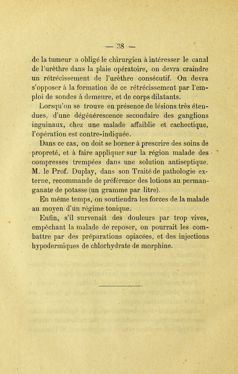 de la tumeur a obligé le chirurgien à intéresser le canal de l'urèthre dans la plaie opératoire, on devra craindre un rétrécissement de l'urèthre consécutif. On devra s'opposer à la formation de ce rétrécissement par l'em- ploi de sondes à demeure, et de corps dilatants. Lorsqu'on se trouve en présence de lésions très éten- dues, d'une dégénérescence secondaire des ganglions inguinaux, chez une malade affaiblie et cachectique, l'opération est contre-indiquée. Dans ce cas, on doit se borner à prescrire des soins de propreté, et à faire appliquer sur la région malade des compresses trempées dans une solution antiseptique. M. le Prof. Duplay, dans son Traité de pathologie ex- terne, recommande de préférence des lotions au perman- ganate de potasse (un gramme par litre). En même temps, on soutiendra les forces de la malade au moyen d'un régime tonique. Enfin, s'il survenait des douleurs par trop vives, empêchant la malade de reposer, on pourrait les com- battre par des préparations opiacées, et des injections hypodermiques de chlorhydrate de morphine.