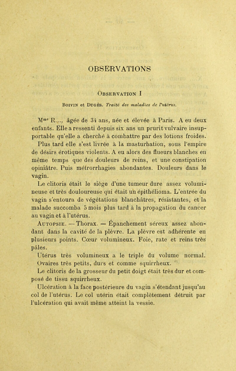 OBSERVATIONS Observation I BoiviN et DuGÈs. Traité des maladies de Vutérus. M™* R..., âgée de 34 ans, née et élevée à Paris. A eu deux enfants. Elle a ressenti depuis six ans un prurit vulvaire insup- portable qu'elle a cherché à combattre par des lotions froides. Plus tard elle s'est livrée à la masturbation, sous l'empire de désirs érotiques violents. A eu alors des flueurs blanches en même temps que des douleurs de reins, et une constipation opiniâtre. Puis métrorrhagies abondantes. Douleurs dans le vagin. Le clitoris était le siège d'une tumeur dure assez volumi- neuse et très douloureuse qui était un épithélioma. L'entrée du vagin s'entoura de végétations blanchâtres, résistantes, et la malade succomba 5 mois plus tard à la propagation du cancer au vagin et à l'utérus. Autopsie.—Thorax. — Épanchement séreux assez abon- dant dans la cavité de la plèvre. La plèvre est adhérente en plusieurs points. Cœur volumineux. Foie, rate et reins très pâles. Utérus très volumineux a le triple du volume normal. Ovaires très petits, durs et comme squirrheux. Le clitoris de la grosseur du petit doigt était très dur et com- posé de tissu squirrheux. Ulcération à la face postérieure du vagin s'étendant jusqu'au col de l'utérus. Le col utérin était complètement détruit par l'ulcération qui avait même atteint la vessie.