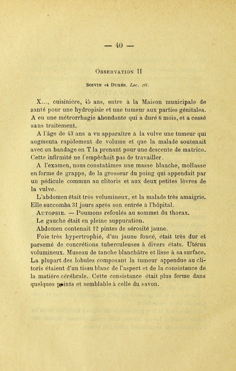 Observation II BOIVIN et DUQÈS. Loc. cit. X..., cuisinière, 45 ans, entre à la Maison municipale de santé pour une hydropisie et une tumeur aux parties génitales. A eu une métrorrhagie abondante qui a duré (5 mois, et a cessé sans traitement. A l'âge de 43 ans a vu apparaître à la vulve une tumeur qui augmenta rapidement de volume et que la malade soutenait avec un bandage en T la prenant pour une descente de matrice. Cette infirmité ne Tempêchait pas de travailler. A l'examen, nous constatâmes une masse blanche, mollasse enferme de grappe, de la grosseur du poing qui appendait par un pédicule commun au clitoris et aux deux petites lèvres de la vulve. L'abdomen était très volumineux, et la malade très amaigrie. Elle succomba 31 jours après son entrée à l'hôpital. Autopsie. — Poumons refoulés au sommet du thorax. Le gauche était en pleine suppuration. Abdomen contenait 12 pintes de sérosité jaune. Foie très hypertrophié, d'un jaune foncé, était très dur et parsemé de concrétions tuberculeuses à divers états. Utérus volumineux. Museau de tanche blanchâtre et lisse à sa surface. La plupart des lobules composant la tumeur appendue au cli- toris étaient d'un tissu blanc de l'aspect et de la consistance de la matière cérébrale.. Cette consistance était plus ferme dans quelques pijsints et semblable à celle du savon.