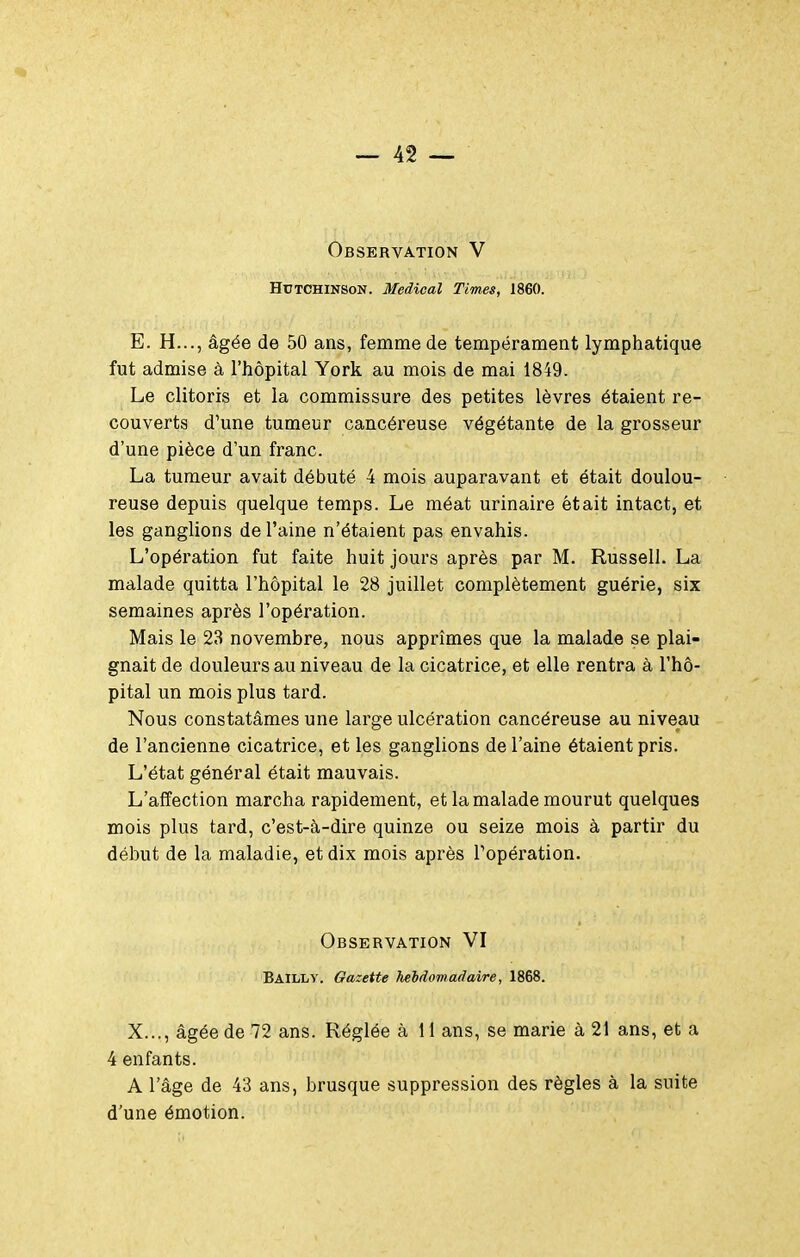 HUTCHINSON. Médical Times, 1860. E. H..., âgée de 50 ans, femme de tempérament lymphatique fut admise à l'hôpital York au mois de mai 1849. Le clitoris et la commissure des petites lèvres étaient re- couverts d'une tumeur cancéreuse végétante de la grosseur d'une pièce d'un franc. La tumeur avait débuté 4 mois auparavant et était doulou- reuse depuis quelque temps. Le méat urinaire était intact, et les ganglions de l'aine n'étaient pas envahis. L'opération fut faite huit jours après par M. Russell. La malade quitta l'hôpital le 28 juillet complètement guérie, six semaines après l'opération. Mais le 23 novembre, nous apprîmes que la malade se plai- gnait de douleurs au niveau de la cicatrice, et elle rentra à l'hô- pital un mois plus tard. Nous constatâmes une large ulcération cancéreuse au niveau de l'ancienne cicatrice, et les ganglions de l'aine étaient pris. L'état général était mauvais. L'affection marcha rapidement, et la malade mourut quelques mois plus tard, c'est-à-dire quinze ou seize mois à partir du début de la maladie, et dix mois après l'opération. Observation VI Bailly. Gazette hebdomadaire, 1868. X..., âgée de 72 ans. Réglée à 11 ans, se marie à 21 ans, et a 4 enfants. A l'âge de 43 ans, brusque suppression des règles à la suite d'une émotion.