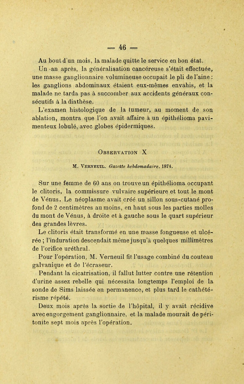 Au bout d'un mois, la malade quitte le service en bon état. Un -an après, la généralisation cancéreuse s'était effectuée, une masse ganglionnaire volumineuse occupait le pli de l'aine : les ganglions abdominaux étaient eux-mêmes envahis, et la malade ne tarda pas à succomber aux accidents généraux con- sécutifs à la diathèse. L'examen histologique de la tumeur, au moment de son ablation, montra que l'on avait affaire à un épithélioma pavi- menteux lobule, avec globes épidermiques. Observation X M. Verneuil. Gazette hebdomadaire. 1874, Sur une femme de 60 ans on trouve un épithélioma occupant le clitoris, la commissure vulvaire supérieure et tout le mont de Vénus. Le néoplasme avait créé un sillon sous-cutané pro- fond de 2 centimètres au moins, en haut sous les parties molles du mont de Vénus, à droite et à gauche sous le quart supérieur des grandes lèvres. Le clitoris était transformé en une masse fongueuse et ulcé- rée ; l'induration descendait même jusqu'à quelques millimètres de l'orifice uréthral. Pour l'opération, M. Verneuil fit l'usage combiné du couteau galvanique et de l'écraseur. Pendant la cicatrisation, il fallut lutter contre une rétention d'urine assez rebelle qui nécessita longtemps l'emploi de la sonde de Sims laissée en permanence, et plus tard le cathété- risme répété. Deux mois après la sortie de l'hôpital, il y avait récidive avec engorgement ganglionnaire, et la malade mourait de péri- tonite sept mois après l'opération.