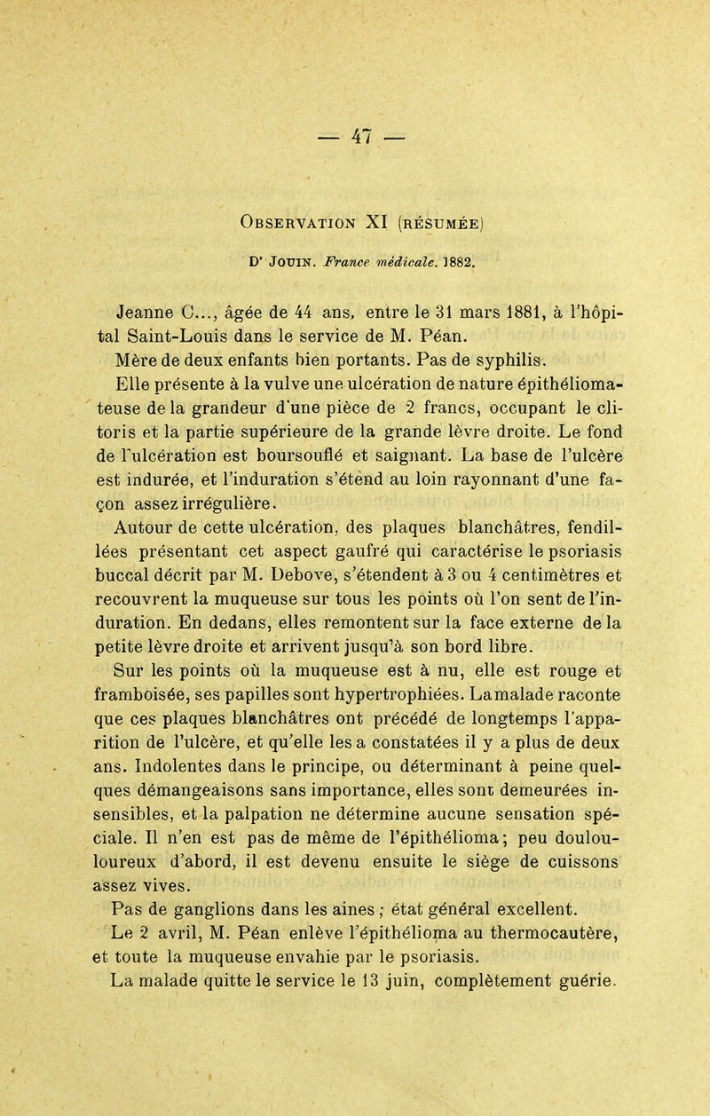 Observation XI (résumée) D' JOUIN. France médicale. ]882. Jeanne C..., âgée de 44 ans, entre le 31 mars 1881, à l'hôpi- tal Saint-Louis dans le service de M. Péan. Mère de deux enfants bien portants. Pas de syphilis. Elle présente à la vulve une ulcération de nature épithélioma- teuse de la grandeur d'une pièce de 2 francs, occupant le cli- toris et la partie supérieure de la grande lèvre droite. Le fond de Tulcération est boursouflé et saignant. La base de l'ulcère est indurée, et l'induration s'étend au loin rayonnant d'une fa- çon assez irrégulière. Autour de cette ulcération, des plaques blanchâtres, fendil- lées présentant cet aspect gaufré qui caractérise le psoriasis buccal décrit par M. Debove, s'étendent à 3 ou 4 centimètres et recouvrent la muqueuse sur tous les points où l'on sent de l'in- duration. En dedans, elles remontent sur la face externe delà petite lèvre droite et arrivent jusqu'à son bord libre. Sur les points où la muqueuse est à nu, elle est rouge et framboisée, ses papilles sont hypertrophiées. Lamalade raconte que ces plaques blanchâtres ont précédé de longtemps l'appa- rition de l'ulcère, et qu'elle les a constatées il y a plus de deux ans. Indolentes dans le principe, ou déterminant à peine quel- ques démangeaisons sans importance, elles sont demeurées in- sensibles, et la palpation ne détermine aucune sensation spé- ciale. Il n'en est pas de même de l'épithélioma; peu doulou- loureux d'abord, il est devenu ensuite le siège de cuissons assez vives. Pas de ganglions dans les aines ; état général excellent. Le 2 avril, M. Péan enlève l'épithélioma au thermocautère, et toute la muqueuse envahie par le psoriasis. La malade quitte le service le 13 juin, complètement guérie.