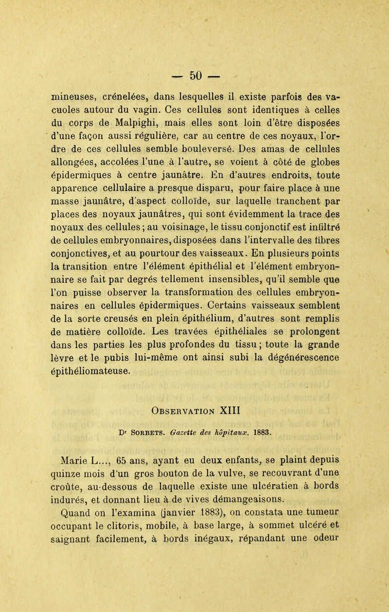 mineuses, crénelées, dans lesquelles il existe parfois des va- cuoles autour du vagin. Ces cellules sont identiques à celles du corps de Malpighi, mais elles sont loin d'être disposées d'une façon aussi régulière, car au centre de ces noyaux, l'or- dre de ces cellules semble bouleversé. Des amas de cellules allongées, accolées l'une à l'autre, se voient à côté de globes épidermiques à centre jaunâtre. En d'autres endroits, toute apparence cellulaire a presque disparu, pour faire place à une masse jaunâtre, d'aspect colloïde, sur laquelle tranchent par places des noyaux jaunâtres, qui sont évidemment la trace des noyaux des cellules ; au voisinage, le tissu conjonctif est infiltré de cellules embryonnaires, disposées dans l'intervalle des fibres conjonctives, et au pourtour des vaisseaux. En plusieurs points la transition entre l'élément épithélial et l'élément embryon- naire se fait par degrés tellement insensibles, qu'il semble que l'on puisse observer la transformation des cellules embryon- naires en cellules épidermiques. Certains vaisseaux semblent de la sorte creusés en plein épithélium, d'autres sont remplis de matièi'e colloïde. Les travées épithéliales se prolongent dans les parties les plus profondes du tissu ; toute la grande lèvre et le pubis lui-même ont ainsi subi la dégénérescence épithéliomateuse. Observation XIII D' Sorbets. Gazette des hôpitaux. 1883. Marie L..., 65 ans, ayant eu deux enfants, se plaint depuis quinze mois d'un gros bouton de la vulve, se recouvrant d'une croûte, au-dessous de laquelle existe une ulcératien à bords indurés, et donnant lieu à de vives démangeaisons. Quand on l'examina (janvier 1883), on constata une tumeur occupant le clitoris, mobile, à base large, à sommet ulcéré et saignant facilement, à bords inégaux, répandant une odeur