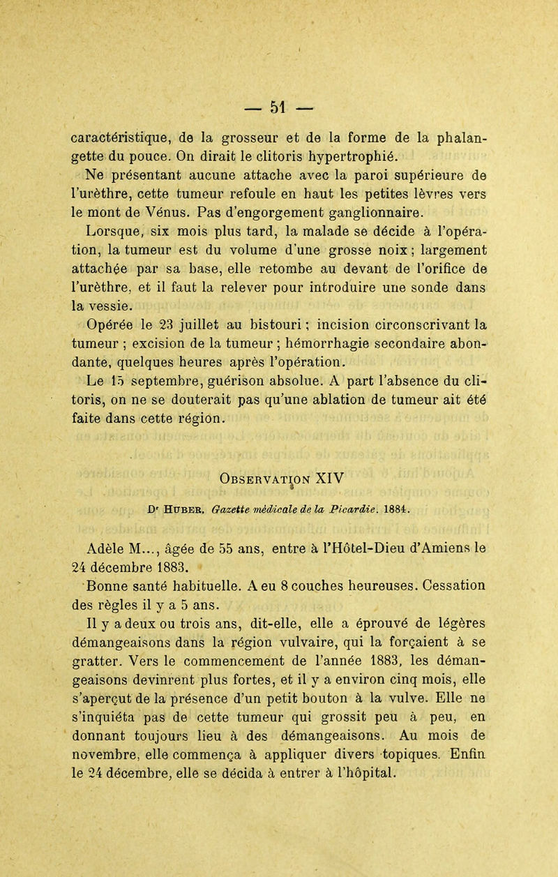 caractéristique, de la grosseur et de la forme de la phalan- gette du pouce. On dirait le clitoris hypertrophié. Ne présentant aucune attache avec la paroi supérieure de l'urèthre, cette tumeur refoule en haut les petites lèvres vers le mont de Vénus. Pas d'engorgement ganglionnaire. Lorsque, six mois plus tard, la malade se décide à l'opéra- tion, la tumeur est du volume d'une grosse noix ; largement attachée par sa hase, elle retombe au devant de l'orifice de l'urèthre, et il faut la relever pour introduire une sonde dans la vessie. Opérée le 23 juillet au bistouri ; incision circonscrivant la tumeur ; excision de la tumeur ; hémorrhagie secondaire abon- dante, quelques heures après l'opération. Le lô septembre, guérison absolue. A part l'absence du cli- toris, on ne se douterait pas qu'une ablation de tumeur ait été faite dans cette région. Observation XIV » D' HtTBEB. Gazette médicale de la Picardie. 1884. Adèle M..., âgée de 55 ans, entre à l'Hôtel-Dieu d'Amiens le 24 décembre 1883. Bonne santé habituelle. A eu 8 couches heureuses. Cessation des règles il y a 5 ans. Il y a deux ou trois ans, dit-elle, elle a éprouvé de légères démangeaisons dans la région vulvaire, qui la forçaient à se gratter. Vers le commencement de l'année 1883, les déman- geaisons devinrent plus fortes, et il y a environ cinq mois, elle s'aperçut de la présence d'un petit bouton à la vulve. Elle ne s'inquiéta pas de cette tumeur qui grossit peu à peu, en donnant toujours lieu à des démangeaisons. Au mois de novembre, elle commença à appliquer divers topiques. Enfin le 24 décembre, elle se décida à entrer à l'hôpital.