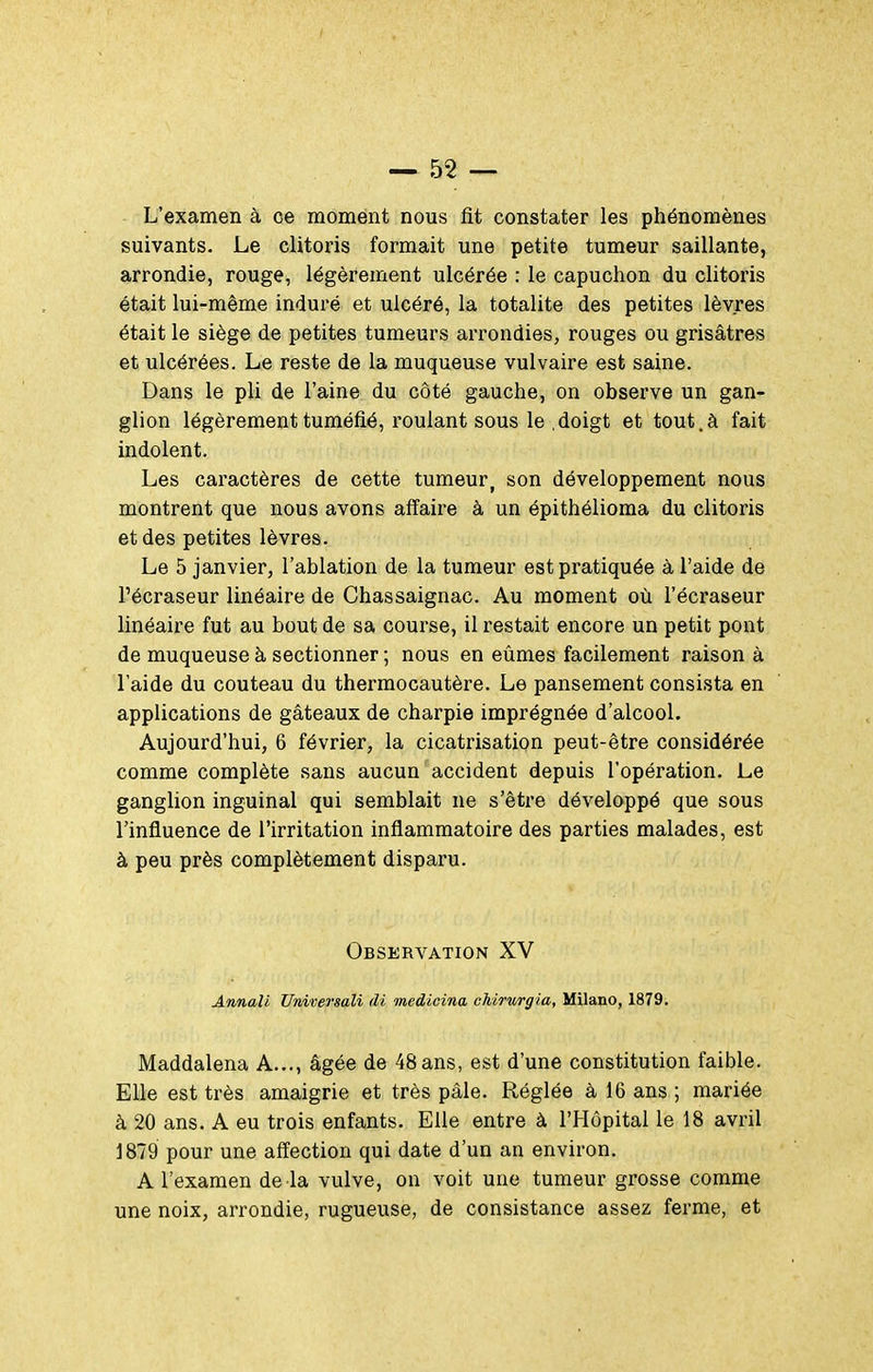 L'examen à ce moment nous fit constater les phénomènes suivants. Le clitoris formait une petite tumeur saillante, arrondie, rouge, légèrement ulcérée : le capuchon du clitoris était lui-même induré et ulcéré, la totalité des petites lèvres était le siège de petites tumeurs arrondies, rouges ou grisâtres et ulcérées. Le reste de la muqueuse vulvaire est saine. Dans le pli de l'aine du côté gauche, on observe un gan- glion légèrement tuméfié, roulant sous le .doigt et tout.à fait indolent. Les caractères de cette tumeur, son développement nous montrent que nous avons affaire à un épithélioma du clitoris et des petites lèvres. Le 5 janvier, l'ablation de la tumeur est pratiquée à l'aide de l'écraseur linéaire de Chassaignac. Au moment où l'écraseur linéaire fut au bout de sa course, il restait encore un petit pont de muqueuse à sectionner ; nous en eûmes facilement raison à l'aide du couteau du thermocautère. Le pansement consista en applications de gâteaux de charpie imprégnée d'alcool. Aujourd'hui, 6 février, la cicatrisation peut-être considérée comme complète sans aucun accident depuis l'opération. Le ganglion inguinal qui semblait ne s'être développé que sous l'influence de l'irritation inflammatoire des parties malades, est à peu près complètement disparu. Observation XV Annaîi Universali di medicina chirurgia, Milano, 1879. Maddalena A..., âgée de 48 ans, est d'une constitution faible. Elle est très amaigrie et très pâle. Réglée à 16 ans ; mariée à 20 ans. A eu trois enfants. Elle entre à l'Hôpital le 18 avril 1879 pour une affection qui date d'un an environ. A l'examen de la vulve, on voit une tumeur grosse comme une noix, arrondie, rugueuse, de consistance assez ferme, et