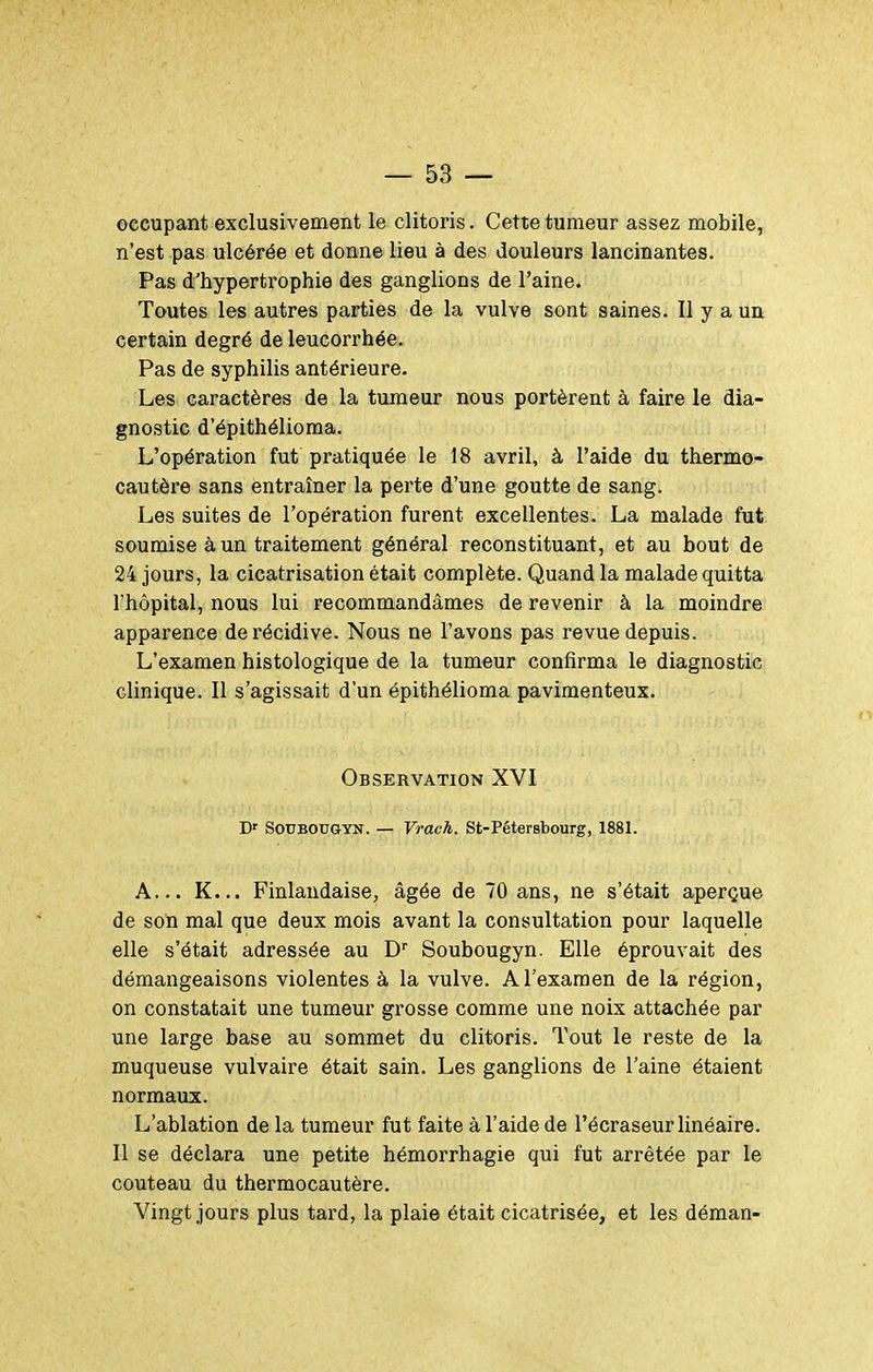 occupant exclusivement le clitoris. Cette tumeur assez mobile, n'est pas ulcérée et donne lieu à des douleurs lancinantes. Pas d'hyperti'ophie des ganglions de l'aine. Toutes les autres parties de la vulve sont saines. Il y a un certain degré de leucorrhée. Pas de syphilis antérieure. Les caractères de la tumeur nous portèrent à faire le dia- gnostic d'épithélioma. L'opération fut pratiquée le 18 avril, à l'aide du thermo- cautère sans entraîner la perte d'une goutte de sang. Les suites de l'opération furent excellentes. La malade fut soumise à un traitement général reconstituant, et au bout de 24 jours, la cicatrisation était complète. Quand la malade quitta l'hôpital, nous lui recommandâmes de revenir à la moindre apparence de récidive. Nous ne l'avons pas revue depuis. L'examen histologique de la tumeur confirma le diagnostic clinique. Il s'agissait d'un épithélioma pavimenteux. Observation XVI D' SoUBOUGTN. — Vrach. St-Pétersbourg, 1881. A... K... Finlandaise, âgée de 70 ans, ne s'était aperçue de son mal que deux mois avant la consultation pour laquelle elle s'était adressée au D'' Soubougyn. Elle éprouvait des démangeaisons violentes à la vulve. A l'examen de la région, on constatait une tumeur grosse comme une noix attachée par une large base au sommet du clitoris. Tout le reste de la muqueuse vulvaire était sain. Les ganglions de l'aine étaient normaux. L'ablation de la tumeur fut faite à l'aide de l'écraseur linéaire. Il se déclara une petite hémorrhagie qui fut arrêtée par le couteau du thermocautère. Vingt jours plus tard, la plaie était cicatrisée, et les déman-