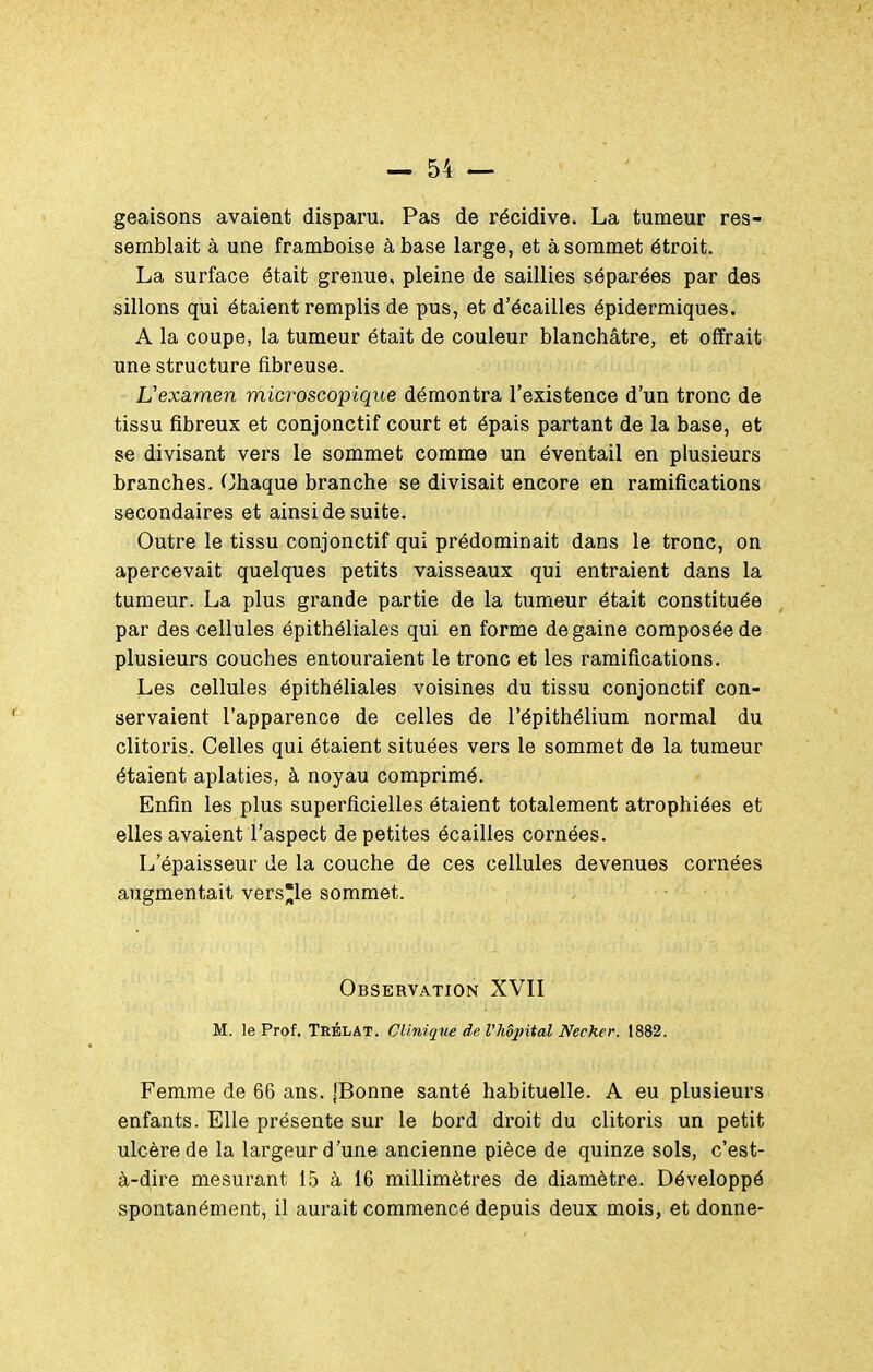 geaisons avaient disparu. Pas de récidive. La tumeur res- semblait à une framboise à base large, et à sommet étroit. La surface était grenue, pleine de saillies séparées par des sillons qui étaient remplis de pus, et d'écaillés épidermiques. A la coupe, la tumeur était de couleur blanchâtre, et offrait une structure fibreuse. L'examen microscopique démontra l'existence d'un tronc de tissu fibreux et conjonctif court et épais partant de la base, et se divisant vers le sommet comme un éventail en plusieurs branches. Chaque branche se divisait encore en ramifications secondaires et ainsi de suite. Outre le tissu conjonctif qui prédominait dans le tronc, on apercevait quelques petits vaisseaux qui entraient dans la tumeur. La plus grande partie de la tumeur était constituée par des cellules épithéliales qui en forme dégaine composée de plusieurs couches entouraient le tronc et les ramifications. Les cellules épithéliales voisines du tissu conjonctif con- servaient l'apparence de celles de l'épithélium normal du clitoris. Celles qui étaient situées vers le sommet de la tumeur étaient aplaties, à noyau comprimé. Enfin les plus superficielles étaient totalement atrophiées et elles avaient l'aspect de petites écailles cornées. L'épaisseur de la couche de ces cellules devenues cornées augmentait versle sommet. Observation XVII M. le Prof. Teélat. Clinique de l'hôpital Necker. 1882. Femme de 66 ans. [Bonne santé habituelle. A eu plusieurs enfants. Elle présente sur le bord droit du clitoris un petit ulcère de la largeur d'une ancienne pièce de quinze sols, c'est- à-dire mesurant 15 à 16 millimètres de diamètre. Développé spontanément, il aurait commencé depuis deux mois, et donne-