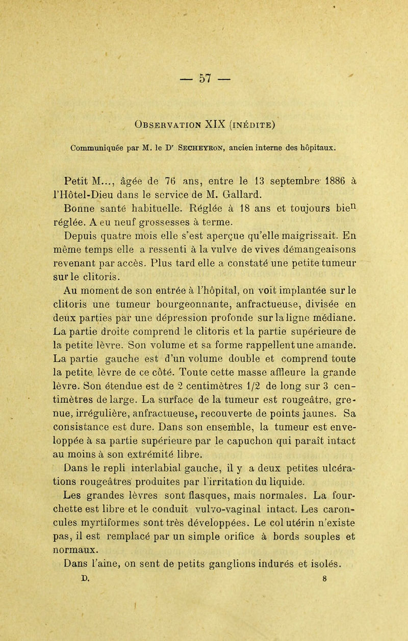 Observation XIX (inédite) Communiquée par M. le D' SecheykoN, ancien interne des hôpitaux. Petit M..., âgée de 76 ans, entre le 13 septembre 1886 à l'Hôtel-Dieu dans le service de M. Gallard. Bonne santé habituelle. Réglée à 18 ans et toujours bie^ réglée. A eu neuf grossesses à terme. Depuis quatre mois elle s'est aperçue qu'elle maigrissait. En même temps elle a ressenti à la vulve de vives démangeaisons revenant par accès. Plus tard elle a constaté une petite tumeur sur le clitoris. Au moment de son entrée à l'hôpital, on voit implantée sur le clitoris une tumeur bourgeonnante, anfractueuse, divisée en deux parties par une dépression profonde sur la ligne médiane. La partie droite comprend le clitoris et la partie supérieure de la petite lèvre. Son volume et sa forme rappellent une amande. La partie gauche est d'un volume double et comprend toute la petite lèvre de ce côté. Toute cette masse affleure la grande lèvre. Son étendue est de 2 centimètres 1/2 de long sur 3 cen- timètres de large. La surface de la tumeur est rougeâtre, gre- nue, irrégulière, anfractueuse, recouverte de points jaunes. Sa consistance est dure. Dans son ensemble, la tumeur est enve- loppée à sa partie supérieure par le capuchon qui paraît intact au moins à son extrémité libre. Dans le repli interlabial gauche, il y a deux petites ulcéra- tions rougeâtres produites par l'irritation du liquide. Les grandes lèvres sont flasques, mais normales. La four- chette est libre et le conduit vulvo-vaginal intact. Les caron- cules myrtiforraes sont très développées. Le col utérin n'existe pas, il est remplacé par un simple orifice à bords souples et normaux. Dans l'aine, on sent de petits ganglions indurés et isolés. D. 8